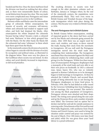 151
bonded and the free. Once the slaves had been freed
the division was based on nothing but skin colour
and, as there were innumerable shades of colour,
social distinctions became less clear. This was made
even more complicated once Portuguese and Asian
immigrants began to arrive in the Caribbean.
Between whites and blacks came the intermediate
group of coloureds. Before emancipation, for
reasons of security and economic self-interest,
whites and coloureds had tended to support each
other, and both had despised the blacks. After
emancipation the whites despised the coloureds
because having ‘colour’ became a taint; a coloured
had some ‘blackness’ in him which grouped him
with the blacks. On the other hand, the blacks felt
the coloureds had some ‘whiteness’ in them which
kept them apart from the blacks.
Inthenineteenthcenturythedivisionofsocietyby
colour began to coincide with the division of society
by occupation and political status, as illustrated in
the diagram below. There were very few places in
the Caribbean where society was not mixed. As skin
colour and racial identity increased in importance,
so did racial prejudice.
Whites Planters
Coloureds Small business
Black Labourers
Colour Occupation
Rulers Upper class
Partially represented Middle class
Disenfranchised Working class
Political status Social position
The resulting divisions in society were bad
enough in the older plantation colonies such as
Barbados, Jamaica or Antigua where, by the end
of the nineteenth century, the populations were
predominantly black. They were even worse in
British Guiana and Trinidad, because of the large-
scale immigration which took place during the
century. This became very evident in British Guiana
in 1856.
The anti-Portuguese riot in British Guiana
In British Guiana before emancipation, retailing
of imported goods to the slaves had been carried
out by free blacks and coloureds going around the
estates. After 1838 there was an urgent need for
more such retailers, and many ex-slaves entered
the trade, buying their stock from the merchants
in Georgetown. All was well until the Portuguese
immigrants moved into the retail trade after
completing their indentureships. The Georgetown
merchants then discriminated against the black and
coloured retailers by withdrawing their credit and
giving it to the Portuguese. Within less than twenty
years of emancipation Portuguese shopkeepers had
a monopoly of the retail trade and were able to set
their own prices on foodstuffs. In 1855 a coloured
man, James Sayers Orr, who was so violently
opposed to Roman Catholicism as to be deranged,
began to hold meetings in Georgetown. At these he
attacked the Catholic Church, and accused black
people of being inherently lazy in not forcing the
Portuguese shopkeepers to lower food prices. In
February 1856, after he had defied an order issued
by the Governor forbidding him from holding any
further meetings, Orr was arrested. This started a
riot among the black population of Georgetown.
Portuguese citizens were attacked and their shops
looted. The rioting soon spread along the east coast
and up the Demerara River, and a number of people
were killed. The Governor had no option but to
declare martial law and ask for outside assistance in
restoringorder.DetachmentsoftheFirstandSecond
West India Regiments, with auxiliaries from Dutch
Guiana and French Guiana, were used to bring the
situation under control and peace was restored by
the end of March. Over 100 rioters were later fined
and jailed, while Orr was given three years’ hard
labour in a penal settlement.
 