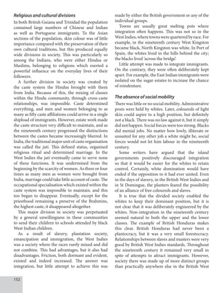 152
Religious and cultural divisions
In both British Guiana and Trinidad the population
contained large numbers of Chinese and Indian
as well as Portuguese immigrants. To the Asian
sections of the population, skin colour was of little
importance compared with the preservation of their
own cultural traditions, but this produced equally
wide divisions in society. This was particularly so
among the Indians, who were either Hindus or
Muslims, belonging to religions which exerted a
powerful influence on the everyday lives of their
followers.
A further division in society was created by
the caste system the Hindus brought with them
from India. Because of this, the mixing of classes
within the Hindu community, through cross-caste
relationships, was impossible. Caste determined
everything, and men and women belonging to as
many as fifty caste affiliations could arrive in a single
shipload of immigrants. However, estate work made
the caste structure very difficult to maintain, and as
the nineteenth century progressed the distinctions
between the castes became increasingly blurred. In
India,the traditionalmajor unitof casteorganisation
was called the jati. This defined status, organised
religious ritual and determined marriage. In the
West Indies the jati eventually came to serve none
of these functions. It was undermined from the
beginning by the scarcity of women. As three or four
times as many men as women were brought from
India, marriage could take little account of caste. The
occupational specialisation which existed within the
caste system was impossible to maintain, and this
too began to disappear. Eventually, except for the
priesthood remaining a preserve of the Brahmins,
the highest caste, it disappeared altogether.
This major division in society was perpetuated
by a general unwillingness in these communities
to send their children to schools attended by black
West Indian children.
As a result of slavery, plantation society,
emancipation and immigration, the West Indies
was a society where the races rarely mixed and did
not combine. This had advantages, but it also had
disadvantages. Friction, both dormant and evident,
existed and indeed increased. The answer was
integration, but little attempt to achieve this was
made by either the British government or any of the
individual groups.
Towns are usually great melting pots where
integration often happens. This was not so in the
WestIndies,wheretownswerequarteredbyrace.For
example, in the nineteenth century West Kingston
became black, North Kingston was white. In Port of
Spain, the whites lived in the hills behind the city;
the blacks lived ‘across the bridge’.
Little attempt was made to integrate immigrants.
On the contrary, they were often deliberately kept
apart. For example, the East Indian immigrants were
isolated on the sugar estates to increase the chance
of reindenture.
The absence of social mobility
There was little or no social mobility. Administrative
posts were held by whites. Later, coloureds of light
skin could aspire to a high position, but definitely
not a black. There was no law against it, but it simply
did not happen. Social forces were too strong. Blacks
did menial jobs. No matter how lowly, illiterate or
unsuited for any other job a white might be, social
forces would not let him labour in the nineteenth
century.
Some writers have argued that the island
governments positively discouraged integration
so that it would be easier for the whites to retain
control. Certainly, white domination would have
ended if the opposition to it had ever united. Even
in the days of slavery, in the British West Indies and
in St Domingue, the planters feared the possibility
of an alliance of free coloureds and slaves.
It is true that the divided society enabled the
whites to keep their dominant position, but it is
not clear that it was deliberately engineered by the
whites. Non-integration in the nineteenth century
seemed natural to both the upper and the lower
classes. The example of British Honduras makes
this clear. British Honduras had never been a
plantocracy, but it was a very small forestocracy.
Relationships between slaves and masters were very
good by British West Indies standards. Throughout
the nineteenth century it remained very small in
spite of attempts to attract immigrants. However,
society there was made up of more distinct groups
than practically anywhere else in the British West
 