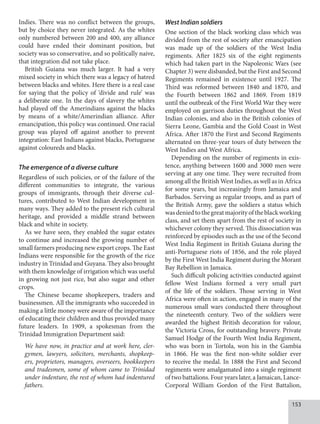153
Indies. There was no conflict between the groups,
but by choice they never integrated. As the whites
only numbered between 200 and 400, any alliance
could have ended their dominant position, but
society was so conservative, and so politically naive,
that integration did not take place.
British Guiana was much larger. It had a very
mixed society in which there was a legacy of hatred
between blacks and whites. Here there is a real case
for saying that the policy of ‘divide and rule’ was
a deliberate one. In the days of slavery the whites
had played off the Amerindians against the blacks
by means of a white/Amerindian alliance. After
emancipation, this policy was continued. One racial
group was played off against another to prevent
integration: East Indians against blacks, Portuguese
against coloureds and blacks.
The emergence of a diverse culture
Regardless of such policies, or of the failure of the
different communities to integrate, the various
groups of immigrants, through their diverse cul-
tures, contributed to West Indian development in
many ways. They added to the present rich cultural
heritage, and provided a middle strand between
black and white in society.
As we have seen, they enabled the sugar estates
to continue and increased the growing number of
small farmers producing new export crops. The East
Indians were responsible for the growth of the rice
industry in Trinidad and Guyana. They also brought
with them knowledge of irrigation which was useful
in growing not just rice, but also sugar and other
crops.
The Chinese became shopkeepers, traders and
businessmen. All the immigrants who succeeded in
making a little money were aware of the importance
of educating their children and thus provided many
future leaders. In 1909, a spokesman from the
Trinidad Immigration Department said:
We have now, in practice and at work here, cler-
gymen, lawyers, solicitors, merchants, shopkeep-
ers, proprietors, managers, overseers, bookkeepers
and tradesmen, some of whom came to Trinidad
under indenture, the rest of whom had indentured
fathers.
West Indian soldiers
One section of the black working class which was
divided from the rest of society after emancipation
was made up of the soldiers of the West India
regiments. After 1825 six of the eight regiments
which had taken part in the Napoleonic Wars (see
Chapter 3) were disbanded, but the First and Second
Regiments remained in existence until 1927. The
Third was reformed between 1840 and 1870, and
the Fourth between 1862 and 1869. From 1819
until the outbreak of the First World War they were
employed on garrison duties throughout the West
Indian colonies, and also in the British colonies of
Sierra Leone, Gambia and the Gold Coast in West
Africa. After 1870 the First and Second Regiments
alternated on three-year tours of duty between the
West Indies and West Africa.
Depending on the number of regiments in exis-
tence, anything between 1600 and 3000 men were
serving at any one time. They were recruited from
among all the British West Indies, as well as in Africa
for some years, but increasingly from Jamaica and
Barbados. Serving as regular troops, and as part of
the British Army, gave the soldiers a status which
wasdeniedtothegreatmajorityoftheblackworking
class, and set them apart from the rest of society in
whichever colony they served. This dissociation was
reinforced by episodes such as the use of the Second
West India Regiment in British Guiana during the
anti-Portuguese riots of 1856, and the role played
by the First West India Regiment during the Morant
Bay Rebellion in Jamaica.
Such difficult policing activities conducted against
fellow West Indians formed a very small part
of the life of the soldiers. Those serving in West
Africa were often in action, engaged in many of the
numerous small wars conducted there throughout
the nineteenth century. Two of the soldiers were
awarded the highest British decoration for valour,
the Victoria Cross, for outstanding bravery. Private
Samuel Hodge of the Fourth West India Regiment,
who was born in Tortola, won his in the Gambia
in 1866. He was the first non-white soldier ever
to receive the medal. In 1888 the First and Second
regiments were amalgamated into a single regiment
of two battalions. Four years later, a Jamaican, Lance-
Corporal William Gordon of the First Battalion,
 