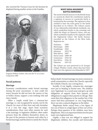 154
also received the Victoria Cross for the heroism he
displayed during another action in the Gambia.
Social patterns
Marriage
Economic considerations made formal marriage
among the poor uncommon. A man could not
marry because he did not have the money to buy
or build a house, support a non-working wife and
raise a family.
Often a couple would have a common-law
marriage, i.e. one recognised by society, not by the
Church, for most of their lives and only formalise
it at a very late stage. Apart from economic
considerations, there were other reasons for such
a late marriage: to legitimise children, often under
pressure from the children themselves; desire on
the part of the partners to honour each other by a
formal marriage; and the desire to satisfy the Church
Sergeant William Gordon, who won the VC as a Lance
Corporal in 1888
WEST INDIA REGIMENT
BATTLE HONOURS
The award of battle honours in the British Army
is a system by which the contribution made by
a regiment to success in a particular battle is
honoured by the sovereign. The regiment is then
entitled to have the name given to the battle
described on its Colours. The Colours consist
of two elaborately embroidered standards; one
which symbolises loyalty to the sovereign and
called the King’s (or Queen’s) Colour, and one
which symbolises loyalty to the regiment called
the Regimental Colour. The battle honours
inscribed on the Colours of the West India
Regiment are:
Dominica 1805
Martinique 1809
Guadeloupe 1810
Ashantee 1873–74
West Africa 1887
Sierra Leone 1898–99
Cameroons 1914–18
East Africa 1914–18
Palestine 1917–18
The Colours are now preserved in St George’s
Chapel, Windsor Castle, where they have been
kept since the regiment was disbanded in 1927.
beforedeath.Formalmarriagewasmorecommonin
small communities or where the Church, especially
the Catholic Church, was a strong force.
Socially, if not legally, common-law marriages
were just as binding as formal ones. The children
were ‘legitimate’ in a social sense and grew up with
obligations of support from their parents, and
obligations to support their parents in old age. They
owed their first allegiance to the mother but, if the
union had been permanent or very long-lasting,
there was also a natural allegiance to the father.
Illegitimate births varied from a low figure of
two out of three to a high figure of four out of five.
Perhaps three-quarters of the children were born
illegitimate. This is an important distinction because
many were legitimised later.
Legally, a man was not obliged to support his
illegitimate children, but socially and historically
 