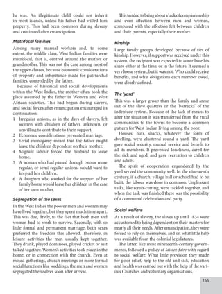 155
he was. An illegitimate child could not inherit
in most islands, unless his father had willed him
property. This had been common during slavery
and continued after emancipation.
Matrifocal families
Among many manual workers and, to some
extent, the middle class, West Indian families were
matrifocal, that is, centred around the mother or
grandmother. This was not the case among most of
the upper classes, because economic considerations
of property and inheritance made for patriarchal
families, controlled by the father.
Because of historical and social developments
within the West Indies, the mother often took the
place assumed by the father in Western and West
African societies. This had begun during slavery,
and social forces after emancipation encouraged its
continuation:
1 Irregular unions, as in the days of slavery, left
women with children of fathers unknown, or
unwilling to contribute to their support.
2 Economic considerations prevented marriage.
3 Serial monogamy meant that the father might
leave the children dependent on their mother.
4 Migrant labour forced the husband to leave
home.
5 A woman who had passed through two or more
regular, or semi-regular unions, would want to
keep all her children.
6 A daughter who worked for the support of her
family home would leave her children in the care
of her own mother.
Segregation of the sexes
In the West Indies the poorer men and women may
have lived together, but they spent much time apart.
This was due, firstly, to the fact that both men and
women had to work to survive. Secondly, with so
little formal and permanent marriage, both sexes
preferred the freedom this allowed. Therefore, in
leisure activities the men usually kept together.
They drank, played dominoes, played cricket or just
talked together. Women’s activities took place in the
home, or in connection with the church. Even at
mixed gatherings, church meetings or more formal
social functions like weddings, the men and women
segregated themselves soon after arrival.
Thistendedtobringaboutalackofcompanionship
and even affection between men and women,
compared with the affection felt between children
and their parents, especially their mother.
Kinship
Large family groups developed because of ties of
kinship. However, if support was received under this
system, the recipient was expected to contribute his
share either at the time, or in the future. It seemed a
very loose system, but it was not. Who could receive
benefits, and what obligations each member owed,
were clearly defined.
The ‘yard’
This was a larger group than the family and arose
out of the slave quarters or the ‘barracks’ of the
indenture system. Because of the lack of means to
alter the situation it was transferred from the rural
communities to the towns to become a common
pattern for West Indian living among the poor.
Houses, huts, shacks, whatever the form of
dwelling, were clustered round a yard. The yard
gave social security, mutual service and benefit to
all its members. It prevented loneliness, cared for
the sick and aged, and gave recreation to children
and adults.
The spirit of cooperation engendered by the
yard served the community well. In the nineteenth
century, if a church, village hall or school had to be
built, the labour was done in common. Unpleasant
tasks, like scrub-cutting, were tackled together, and
when the task was finished there was the possibility
of a communal celebration and party.
Social welfare
As a result of slavery, the slaves up until 1834 were
accustomed to being dependent on their masters for
nearly all their needs. After emancipation, they were
forced to rely on themselves, and on what little help
was available from the colonial legislatures.
The latter, like most nineteenth-century govern-
ments, followed a policy of laissez-faire with regard
to social welfare. What little provision they made
for poor relief, help to the old and sick, education
and health was carried out with the help of the vari-
ous Churches and voluntary organisations.
 