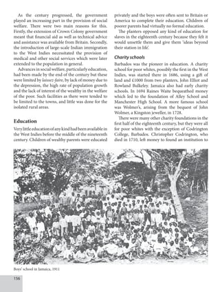156
As the century progressed, the government
played an increasing part in the provision of social
welfare. There were two main reasons for this.
Firstly, the extension of Crown Colony government
meant that financial aid as well as technical advice
and assistance was available from Britain. Secondly,
the introduction of large-scale Indian immigration
to the West Indies necessitated the provision of
medical and other social services which were later
extended to the population in general.
Advancesinsocialwelfare,particularlyeducation,
had been made by the end of the century but these
were limited by laissez-faire, by lack of money due to
the depression, the high rate of population growth
and the lack of interest of the wealthy in the welfare
of the poor. Such facilities as there were tended to
be limited to the towns, and little was done for the
isolated rural areas.
Education
Verylittleeducationofanykindhadbeenavailablein
the West Indies before the middle of the nineteenth
century. Children of wealthy parents were educated
privately and the boys were often sent to Britain or
America to complete their education. Children of
poorer parents had virtually no formal education.
The planters opposed any kind of education for
slaves in the eighteenth century because they felt it
would unsettle them and give them ‘ideas beyond
their station in life’.
Charity schools
Barbados was the pioneer in education. A charity
school for poor whites, possibly the first in the West
Indies, was started there in 1686, using a gift of
land and £1000 from two planters, John Elliot and
Rowland Bulkeley. Jamaica also had early charity
schools. In 1694 Raines Waite bequeathed money
which led to the foundation of Alley School and
Manchester High School. A more famous school
was Wolmer’s, arising from the bequest of John
Wolmer, a Kingston jeweller, in 1728.
There were many other charity foundations in the
first half of the eighteenth century, but they were all
for poor whites with the exception of Codrington
College, Barbados. Christopher Codrington, who
died in 1710, left money to found an institution to
Boys’ school in Jamaica, 1911
 