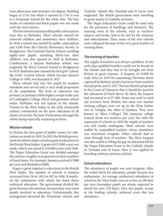 157
train physicians and ministers of religion. Building
began in 1716, but when it opened in 1743 it was
as a Grammar School for the white elite. The first
intake of coloured and black pupils was not made
until the next century.
Thefirstschoolsmaintainedbypublicsubscription
were also in Barbados. These schools catered for
coloured children and sometimes slave children.
In 1818 a school was started by public subscription
and £100 from the Church Missionary Society in
Bridgetown. The Colonial Charity School, enrolling
eighty-nine pupils, including thirty-two slave
children, was also opened in 1818 in Barbados.
Combermere, a famous Barbadian school, was
originally the Boys’ Central School in Bridgetown
in 1819. Barbados also claimed the first girls’ school:
the Girls’ Central School, which became Queen’s
College in 1883, was founded in 1827.
These schools had very few pupils by modern
standards and served only a very small proportion
of the population. The level of education was
primary, or perhaps a little higher, except in the case
of Codrington College which had grammar school
status. Barbados was not typical of the islands.
Visitors to the West Indies in the early nineteenth
century commented on the poor edu­cation of all
classes of society, the lack of education amongst the
whites being especially surprising to them.
Mission schools
In Britain the first grant of public money for edu-
cation was made in 1833. In 1835 the British govern-
ment decided to make a similar grant to education in
the British West Indies. A grant of £25 000 a year was
made, which was raised to £30 000 a year until 1846.
The Negro Education Grant was divided amongst
the colonies roughly in proportion to their numbers
of freed slaves. For example, Jamaica received £7000
per year and Barbados £3000.
It gave a great impetus to education in the British
West Indies. The number of schools in Jamaica
increased from 36 in 1833 to 307 in 1836. It match-
ed the enthusiasm with which the freed slaves
embraced education. The government divided the
grant between the missions, because they were most
deeply involved in education. Unfortunately, this
arrangement favoured the ‘Protestant’ islands, and
‘Catholic’ islands like Trinidad and St Lucia were
neglected. The British government were unwilling
to grant money to Catholic missions.
The Negro Education Grant could be used only
for the provision of buildings and furniture. The
running costs of the schools, such as teachers’
salaries and books, had to be met by the missions
and subscriptions. Thus, many of the new schools
soon collapsed because of the very great burden of
running them.
The training of teachers
The supply of teachers was always a problem. In the
early days qualified teachers could not be found on
the islands and they had to be brought out from
Britain at great expense. A bequest of £1000 by
Lady Mico in 1670 for ransoming Christian slaves
captured by Barbary pirates had never been used for
that purpose, and in 1827 Thomas Buxton proposed
to the Court of Chancery that it should be used for
the education of freed slaves. By then, the bequest
had increased to £127 000. Some was used to send
out teachers from Britain, but soon two teacher
training colleges were set up in the West Indies:
one in Antigua, the other in Jamaica. They were
known as ‘Mico Colleges’. The Jamaican college
trained about ten teachers per year, but with the
expansion of schools in 1836 the supply of teachers
was still totally inadequate. Most schools were
staffed by unqualified teachers whose attendance
was sometimes irregular. Other schools had to
close through lack of teachers. The Mico bequest
was also useful in filling the gap in education left by
the Negro Education Grant in the Catholic islands
of Trinidad and St Lucia. Here it was applied to
founding ordinary primary schools.
School attendance
The attendance of pupils was very irregular. After
the initial thirst for education, people became less
enthusiastic. An average satisfactory attendance at
school in the West Indies was set as low as 100 days
per year (nowadays pupils are always expected to
attend for over 250 days). Very few pupils, except
at the leading schools, achieved even this low
attendance.
 