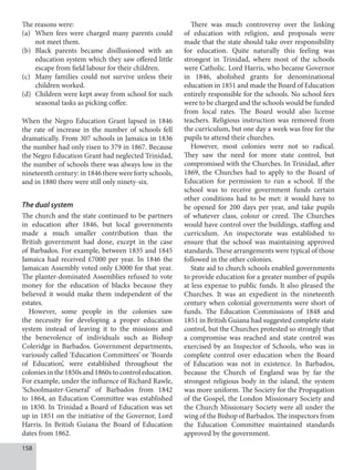 158
The reasons were:
(a) When fees were charged many parents could
not meet them.
(b) Black parents became disillusioned with an
education system which they saw offered little
escape from field labour for their children.
(c) Many families could not survive unless their
children worked.
(d) Children were kept away from school for such
seasonal tasks as picking coffee.
When the Negro Education Grant lapsed in 1846
the rate of increase in the number of schools fell
dramatically. From 307 schools in Jamaica in 1836
the number had only risen to 379 in 1867. Because
the Negro Education Grant had neglected Trinidad,
the number of schools there was always low in the
nineteenth century: in 1846 there were forty schools,
and in 1880 there were still only ninety-six.
The dual system
The church and the state continued to be partners
in education after 1846, but local governments
made a much smaller contribution than the
British government had done, except in the case
of Barbados. For example, between 1835 and 1845
Jamaica had received £7000 per year. In 1846 the
Jamaican Assembly voted only £3000 for that year.
The planter-dominated Assemblies refused to vote
money for the education of blacks because they
believed it would make them independent of the
estates.
However, some people in the colonies saw
the necessity for developing a proper education
system instead of leaving it to the missions and
the benevolence of individuals such as Bishop
Coleridge in Barbados. Government departments,
variously called ‘Education Committees’ or ‘Boards
of Education’, were established throughout the
coloniesinthe1850sand1860stocontroleducation.
For example, under the influence of Richard Rawle,
‘Schoolmaster-General’ of Barbados from 1842
to 1864, an Education Committee was established
in 1850. In Trinidad a Board of Education was set
up in 1851 on the initiative of the Governor, Lord
Harris. In British Guiana the Board of Education
dates from 1862.
There was much controversy over the linking
of education with religion, and proposals were
made that the state should take over responsibility
for education. Quite naturally this feeling was
strongest in Trinidad, where most of the schools
were Catholic. Lord Harris, who became Governor
in 1846, abolished grants for denominational
education in 1851 and made the Board of Education
entirely responsible for the schools. No school fees
were to be charged and the schools would be funded
from local rates. The Board would also license
teachers. Religious instruction was removed from
the curriculum, but one day a week was free for the
pupils to attend their churches.
However, most colonies were not so radical.
They saw the need for more state control, but
compromised with the Churches. In Trinidad, after
1869, the Churches had to apply to the Board of
Education for permission to run a school. If the
school was to receive government funds certain
other conditions had to be met: it would have to
be opened for 200 days per year, and take pupils
of whatever class, colour or creed. The Churches
would have control over the buildings, staffing and
curriculum. An inspectorate was established to
ensure that the school was maintaining approved
standards. These arrangements were typical of those
followed in the other colonies.
State aid to church schools enabled governments
to provide education for a greater number of pupils
at less expense to public funds. It also pleased the
Churches. It was an expedient in the nineteenth
century when colonial governments were short of
funds. The Education Commissions of 1848 and
1851 in British Guiana had suggested complete state
control, but the Churches protested so strongly that
a compromise was reached and state control was
exercised by an Inspector of Schools, who was in
complete control over education when the Board
of Education was not in existence. In Barbados,
because the Church of England was by far the
strongest religious body in the island, the system
was more uniform. The Society for the Propagation
of the Gospel, the London Missionary Society and
the Church Missionary Society were all under the
wing of the Bishop of Barbados. The inspectors from
the Education Committee maintained standards
approved by the government.
 