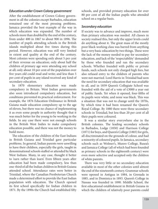 159
Education under Crown Colony government
After the establishment of Crown Colony govern-
ment in all the colonies except Barbados, education
remained one of the most pressing problems.
Jamaica provided the best example of the way in
which education was expanded. The number of
schools more than doubled by the end of the century,
from under 400 in 1867 to about 900 in 1896. The
number of pupils attending schools in the British
islands multiplied about five times during this
period. However, education was still very limited
in extent and quality at the end of the century.
Most colonies were spending only about 5 per cent
of their revenue on education; only about half the
children of primary age were attending any school
at all; only about 10 per cent of the population over
five years old could read and write; and less than 5
per cent of pupils in any island received any kind of
secondary education.
In 1870 elementary education was made
compulsory in Britain. West Indian governments
also soon introduced compulsory education, but
conditions prevented its practical enforcement. For
example, the 1876 Education Ordinance in British
Guiana made education compulsory up to the age
of eleven, but there was no chance of implementing
it as even some people in authority thought that it
was much better for the young to be working in the
fields. In any case there were not enough schools
in the British West Indies to make compulsory
education possible, and there was not the money to
build more.
The education of the children of the East Indians
in British Guiana and Trinidad gave particular
problems. In general, Indian parents were unwilling
to have their children, especially the girls, taught in
denominational schools staffed or attended by black
West Indians. Many, in any case, thought it better
to ‘earn rather than learn’. Even fifteen years after
education had been made compulsory, less than
one-third of all the Indian children in British Guiana
attended school. Attendance rates were better in
Trinidad, where the Canadian Presbyterian Church
made a determined effort to provide the East Indian
population with education. The Church opened
its first school specifically for Indian children in
1871. By the 1890s the Church had established fifty
schools, and provided primary education for over
80 per cent of all the Indian pupils who attended
school on a regular basis.
Secondary education
If society was to advance and improve, much more
than primary education was needed. All classes in
society realised this, but only the upper levels could
do anything about it. The great mass of the mostly
poor black working class was barred from anything
but a very basic education by two things. These were
the lack of the money needed to pay for secondary
education, and lack of the ‘respectability’ demanded
by those who founded and ran the secondary
schools. Whether founded with public or private
funds, such schools not only charged high fees, but
also refused entry to the children of parents who
were not married. Lord Harris in Trinidad had seen
the need for secondary education that was available
to all, and in 1859 Queen’s Collegiate School was
founded with the aid of a vote of £3000 a year out
of public funds. Yet when it opened, four-fifths of
its pupils were white, and none was black. This was
a situation that was not to change until the 1870s,
by which time it had been renamed the Queen’s
Royal College. By 1880 there were three secondary
schools in Trinidad, but less than 20 per cent of all
their pupils were coloured.
It was a similar story everywhere else in the
British colonies. The leading secondary schools
in Barbados, Lodge (1850) and Harrison College
(1871) for boys, and Queen’s College (1883) for girls,
all discriminated on the grounds of colour, and had
a minority of coloured pupils. In Jamaica, secondary
schools such as Wolmer’s, Munro College, Rusea’s
and Jamaica College (all of which had been founded
as primary schools in the eighteenth century) were
even more selective and accepted only the children
of white parents.
There was very little or no secondary education
available in most of the other colonies until almost
the end of the nineteenth century. Grammar schools
were opened in Antigua in 1884, in Grenada in
1885, and in Dominica in 1893. Queen’s College in
Nassau was founded in 1890. Middle School, the
first educational establishment in British Guiana in
which the children of relatively poor parents could
 