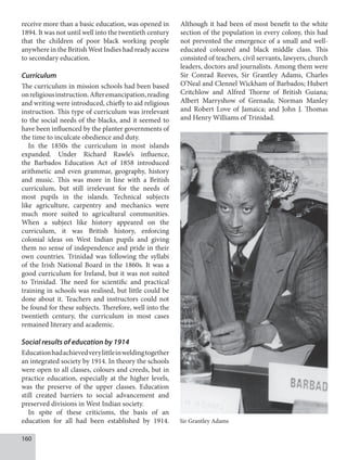160
receive more than a basic education, was opened in
1894. It was not until well into the twentieth century
that the children of poor black working people
anywhere in the British West Indies had ready access
to secondary education.
Curriculum
The curriculum in mission schools had been based
onreligiousinstruction.Afteremancipation,reading
and writing were introduced, chiefly to aid religious
instruction. This type of curriculum was irrelevant
to the social needs of the blacks, and it seemed to
have been influenced by the planter governments of
the time to inculcate obedience and duty.
In the 1850s the curriculum in most islands
expanded. Under Richard Rawle’s influence,
the Barbados Education Act of 1858 introduced
arithmetic and even grammar, geography, history
and music. This was more in line with a British
curriculum, but still irrelevant for the needs of
most pupils in the islands. Technical subjects
like agriculture, carpentry and mechanics were
much more suited to agricultural communities.
When a subject like history appeared on the
curriculum, it was British history, enforcing
colonial ideas on West Indian pupils and giving
them no sense of independence and pride in their
own countries. Trinidad was following the syllabi
of the Irish National Board in the 1860s. It was a
good curriculum for Ireland, but it was not suited
to Trinidad. The need for scientific and practical
training in schools was realised, but little could be
done about it. Teachers and instructors could not
be found for these subjects. Therefore, well into the
twentieth century, the curriculum in most cases
remained literary and academic.
Social results of education by 1914
Educationhadachievedverylittleinweldingtogether
an integrated society by 1914. In theory the schools
were open to all classes, colours and creeds, but in
practice education, especially at the higher levels,
was the preserve of the upper classes. Education
still created barriers to social advancement and
preserved divisions in West Indian society.
In spite of these criticisms, the basis of an
education for all had been established by 1914.
Although it had been of most benefit to the white
section of the population in every colony, this had
not prevented the emergence of a small and well-
educated coloured and black middle class. This
consisted of teachers, civil servants, lawyers, church
leaders, doctors and journalists. Among them were
Sir Conrad Reeves, Sir Grantley Adams, Charles
O’Neal and Clennel Wickham of Barbados; Hubert
Critchlow and Alfred Thorne of British Guiana;
Albert Marryshow of Grenada; Norman Manley
and Robert Love of Jamaica; and John J. Thomas
and Henry Williams of Trinidad.
Sir Grantley Adams
 