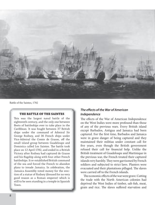 The effects of the War of American
Independence
The effects of the War of American Independence
on the West Indies were more profound than those
of any of the previous wars. Every British island
except Barbados, Antigua and Jamaica had been
captured. For the first time, Barbados and Jamaica
were in grave danger of being captured and they
maintained their militias under constant call for
five years, even though the British government
refused their call for financial help. Unlike the
British treatment of Guadeloupe and Martinique in
the previous war, the French treated their captured
islandsveryharshly.TheyweregarrisonedbyFrench
soldiers and subjected to strict laws. Planters were
evacuated and their plantations pillaged. The slaves
were carried off to the French islands.
Theeconomiceffectsofthewarweregrave.Cutting
the trade with the North American colonies had
deprived the West Indies of timber, salt-fish, meat,
grain and rice. The slaves suffered starvation and
Battle of the Saintes, 1782
THE BATTLE OF THE SAINTES
This was the largest naval battle of the
eighteenth century, and the only one between
fleets of battleships ever to take place in the
Caribbean. It was fought between 37 British
ships under the command of Admiral Sir
George Rodney, and 36 French ships under
Vice-Admiral the Comte de Grasse, off the
small island group between Guadeloupe and
Dominica called Les Saintes. The battle took
place on 12 April 1782, and ended in a British
Victory after Rodney had captured de Grasse
and his flagship along with four other French
battleships. It re-established British command
of the sea and forced the French to abandon
plans to invade Jamaica. In celebration, the
Jamaica Assembly voted money for the erec-
tion of a statue of Rodney (dressed for no very
good reason as a Roman emperor) which is
still to be seen standing in a temple in Spanish
Town.
8
 