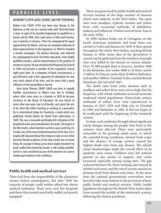161
Public health and medical services
These had been the responsibility of the plantation
owners before emancipation, but after 1838 the
majority of people could neither afford nor obtain
medical treatment. There were very few hospitals
and those that existed were badly staffed and poorly
equipped.
Therewasgreatneedforpublichealthandmedical
services because of the large number of diseases
which were endemic in the West Indies. The main
ones were smallpox, typhoid, measles and yellow
fever, with occasional outbreaks of diphtheria,
malaria and influenza. Cholera arrived from Asia in
the early 1830s.
In 1849 cholera broke out at Cartagena on the
South American mainland, and from there was
carried to Cuba and Jamaica by 1850. It then spread
throughout the entire West Indies, reaching British
Guiana in 1856. Some idea of the devastation it
caused can be gathered from the numbers of people
who were killed by the disease in various islands.
Over 30 000 people died in Jamaica, another 1000
in the Bahamas, just under 4000 in St Kitts, nearly
15 000 in St Vincent, more than 20 000 in Barbados,
and another 4000 in Trinidad. It also reached British
Honduras, but not until 1867.
The death rates from other diseases such as
smallpox and yellow fever were not so high, but the
frequency with which outbreaks recurred seriously
weakened island populations. Particularly serious
outbreaks of yellow fever were experienced in
Jamaica in 1847, 1856 and 1866, also in Trinidad
in 1869 and Barbados in 1881. It did not begin to
be eradicated until the beginning of the twentieth
century.
In time, such epidemics brought about significant
social changes among the people who lived in the
colonies most affected. These were particularly
noticeable in the growing urban areas, in which
the crowded living conditions, limited fresh water
and the absence of sewage systems caused the
highest death rates from any disease. The inbuilt
social disadvantages made the overall effect of an
epidemic even worse. Children were left without
parents or any means of support, and crime
increased, especially among young men. The gap
widened between the black working class forced to
inhabit such areas, and the rest of society anxious to
distance itself from disease and crime. At the same
time the colonial governments everywhere were
forced to take more interest in the provision of basic
public health and medical services. Public health
legislation throughout the British West Indies dates
from around the middle of the nineteenth century,
following the cholera pandemic.
P A R A L L E L L I V E S :
ROBERT LOVE AND JOHN JACOB THOMAS
Robert Love (1839?–1914) was born near Nassau in the
Bahamas as the son of a woman who until 1834 had been
a slave. In spite of his humble beginnings he qualified as a
doctor and by 1890, after some years in Haiti and Panama,
was in practice in Jamaica. There he campaigned for equal
opportunities for blacks, and was an outspoken advocate of
black representation in the legislature. In 1894 he founded
a weekly newspaper, The Jamaica Advocate, and widened
his campaigning to press for better education, more highly
qualified teachers, and for improvements in the position of
womeninsociety.HewaselectedtotheKingstonCityCouncil
in 1898 and became a member of the Legislative Council
eight years later. As a champion of black consciousness, a
pan-Africanist and a firm opponent of colonialism he was
very much ahead of his time, and his views had a great
influence on the young Marcus Garvey.
John Jacob Thomas (1840?–1889) was born in equally
humble circumstances to Robert Love, but in Trinidad,
where after some years as a teacher in 1870 he became
Secretary to the Board of Education. He was forced to
retire after nine years due to ill-health, and spent the rest
of his short life either teaching or working as a journalist.
He is remembered today for Froudacity, a book which was
published shortly before his death from tuberculosis in
1889. This was a reasoned and deeply-felt refutation of the
prejudicedviewsand contradictionsof abook, TheEnglishin
theWestIndies,whichhadbeenwrittenayearearlierbyJ.A.
Froude, one of the most eminent historians of his time. For a
largelyself-educatedblackWestIndiantotakeononeofthe
foremost British academics of the day in print was no mean
thing. His courage in doing so has been amply rewarded: his
book, unlike that written by Froude, is still readily available,
and he is now considered as one of the pioneers of a native
intellectual tradition in the Caribbean.
 