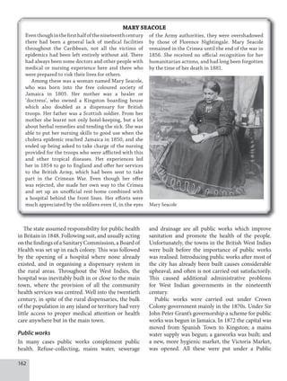 162
MARY SEACOLE
Eventhoughinthefirsthalfofthenineteenthcentury
there had been a general lack of medical facilities
throughout the Caribbean, not all the victims of
epidemics had been left entirely without aid. There
had always been some doctors and other people with
medical or nursing experience here and there who
were prepared to risk their lives for others.
Among these was a woman named Mary Seacole,
who was born into the free coloured society of
Jamaica in 1805. Her mother was a healer or
‘doctress’, who owned a Kingston boarding house
which also doubled as a dispensary for British
troops. Her father was a Scottish soldier. From her
mother she learnt not only hotel-keeping, but a lot
about herbal remedies and tending the sick. She was
able to put her nursing skills to good use when the
cholera epidemic reached Jamaica in 1850, and she
ended up being asked to take charge of the nursing
provided for the troops who were afflicted with this
and other tropical diseases. Her experiences led
her in 1854 to go to England and offer her services
to the British Army, which had been sent to take
part in the Crimean War. Even though her offer
was rejected, she made her own way to the Crimea
and set up an unofficial rest-home combined with
a hospital behind the front lines. Her efforts were
much appreciated by the soldiers even if, in the eyes Mary Seacole
The state assumed responsibility for public health
in Britain in 1848. Following suit, and usually acting
on the findings of a Sanitary Commission, a Board of
Health was set up in each colony. This was followed
by the opening of a hospital where none already
existed, and in organising a dispensary system in
the rural areas. Throughout the West Indies, the
hospital was inevitably built in or close to the main
town, where the provision of all the community
health services was centred. Well into the twentieth
century, in spite of the rural dispensaries, the bulk
of the population in any island or territory had very
little access to proper medical attention or health
care anywhere but in the main town.
Public works
In many cases public works complement public
health. Refuse-collecting, mains water, sewerage
and drainage are all public works which improve
sanitation and promote the health of the people.
Unfortunately, the towns in the British West Indies
were built before the importance of public works
was realised. Introducing public works after most of
the city has already been built causes considerable
upheaval, and often is not carried out satisfactorily.
This caused additional administrative problems
for West Indian governments in the nineteenth
century.
Public works were carried out under Crown
Colony government mainly in the 1870s. Under Sir
John Peter Grant’s governorship a scheme for public
works was begun in Jamaica. In 1872 the capital was
moved from Spanish Town to Kingston; a mains
water supply was begun; a gasworks was built; and
a new, more hygienic market, the Victoria Market,
was opened. All these were put under a Public
of the Army authorities, they were overshadowed
by those of Florence Nightingale. Mary Seacole
remained in the Crimea until the end of the war in
1856. She received no official recognition for her
humanitarian actions, and had long been forgotten
by the time of her death in 1881.
 