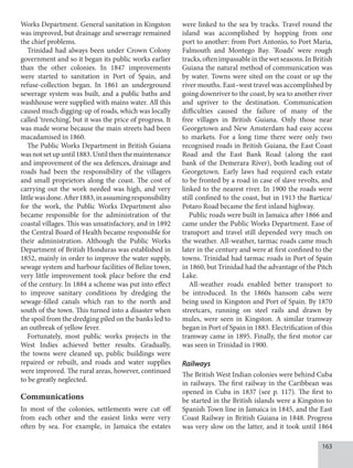 163
Works Department. General sanitation in Kingston
was improved, but drainage and sewerage remained
the chief problems.
Trinidad had always been under Crown Colony
government and so it began its public works earlier
than the other colonies. In 1847 improvements
were started to sanitation in Port of Spain, and
refuse-collection began. In 1861 an underground
sewerage system was built, and a public baths and
washhouse were supplied with mains water. All this
caused much digging-up of roads, which was locally
called ‘trenching’, but it was the price of progress. It
was made worse because the main streets had been
macadamised in 1860.
The Public Works Department in British Guiana
wasnotsetupuntil1883.Untilthenthemaintenance
and improvement of the sea defences, drainage and
roads had been the responsibility of the villagers
and small proprietors along the coast. The cost of
carrying out the work needed was high, and very
littlewasdone.After1883,inassumingresponsibility
for the work, the Public Works Department also
became responsible for the administration of the
coastal villages. This was unsatisfactory, and in 1892
the Central Board of Health became responsible for
their administration. Although the Public Works
Department of British Honduras was established in
1852, mainly in order to improve the water supply,
sewage system and harbour facilities of Belize town,
very little improvement took place before the end
of the century. In 1884 a scheme was put into effect
to improve sanitary conditions by dredging the
sewage-filled canals which ran to the north and
south of the town. This turned into a disaster when
the spoil from the dredging piled on the banks led to
an outbreak of yellow fever.
Fortunately, most public works projects in the
West Indies achieved better results. Gradually,
the towns were cleaned up, public buildings were
repaired or rebuilt, and roads and water supplies
were improved. The rural areas, however, continued
to be greatly neglected.
Communications
In most of the colonies, settlements were cut off
from each other and the easiest links were very
often by sea. For example, in Jamaica the estates
were linked to the sea by tracks. Travel round the
island was accomplished by hopping from one
port to another: from Port Antonio, to Port Maria,
Falmouth and Montego Bay. ‘Roads’ were rough
tracks,oftenimpassableinthewetseasons.InBritish
Guiana the natural method of communication was
by water. Towns were sited on the coast or up the
river mouths. East–west travel was accomplished by
going downriver to the coast, by sea to another river
and upriver to the destination. Communication
difficulties caused the failure of many of the
free villages in British Guiana. Only those near
Georgetown and New Amsterdam had easy access
to markets. For a long time there were only two
recognised roads in British Guiana, the East Coast
Road and the East Bank Road (along the east
bank of the Demerara River), both leading out of
Georgetown. Early laws had required each estate
to be fronted by a road in case of slave revolts, and
linked to the nearest river. In 1900 the roads were
still confined to the coast, but in 1913 the Bartica/
Potaro Road became the first inland highway.
Public roads were built in Jamaica after 1866 and
came under the Public Works Department. Ease of
transport and travel still depended very much on
the weather. All-weather, tarmac roads came much
later in the century and were at first confined to the
towns. Trinidad had tarmac roads in Port of Spain
in 1860, but Trinidad had the advantage of the Pitch
Lake.
All-weather roads enabled better transport to
be introduced. In the 1860s hansom cabs were
being used in Kingston and Port of Spain. By 1870
streetcars, running on steel rails and drawn by
mules, were seen in Kingston. A similar tramway
began in Port of Spain in 1883. Electrification of this
tramway came in 1895. Finally, the first motor car
was seen in Trinidad in 1900.
Railways
The British West Indian colonies were behind Cuba
in railways. The first railway in the Caribbean was
opened in Cuba in 1837 (see p. 117). The first to
be started in the British islands were a Kingston to
Spanish Town line in Jamaica in 1845, and the East
Coast Railway in British Guiana in 1848. Progress
was very slow on the latter, and it took until 1864
 