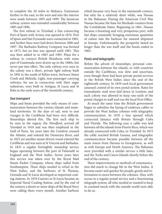 164
to complete the 20 miles to Mahaica. Extensions
further to the east, to the west and into the interior
were made between 1895 and 1899. The Jamaican
railway system was extended considerably between
1885 and 1896.
The first railway in Trinidad, a line connecting
Port of Spain with Arima, was opened in 1876. Port
of Spain and San Fernando were connected in 1882,
and further lines were laid down between 1886 and
1897. The Barbados Railway Company was formed
in 1873, but no line was opened until 1881. This
was then added to in 1883 and 1905. Plans for a
railway to connect British Honduras with some
part of Guatemala were drawn up in the 1880s, but
never put into effect. The only railway ever seen in
the colony was a short, private light railway built
in 1892 to the south of Belize town, between Stann
Creek and Melinda. Light, non-passenger-carrying
railways, for use in connection with their sugar
industries, were built in Antigua, St Lucia and St
Kitts in the early years of the twentieth century.
Sea transport
Ships and boats provided the only means of com-
munication between the various islands and main-
land territories. In the days of sail, west to east
voyages in the Caribbean had been very difficult.
Steamships altered this. The first such ship to
be seen in the region, the Woodford, arrived off
Trinidad in 1818 and was then employed in the
Gulf of Paria. Six years later the Cambria crossed
the Atlantic and entered the Demerara River, and
in 1825 yet another steam-driven vessel entered the
Caribbean and was seen at St Vincent and Barbados.
In 1835 a regular fortnightly steamship service
began operating between the port of Falmouth in
England and the West Indies. Seven years later
this service was taken over by the Royal Mail
Steam Packet Company, whose ships sailed from
Southampton. These ships needed to refuel in the
West Indies, and the harbours of St Thomas,
Grenada and St Lucia developed as important coal-
ing stations. In 1878 Castries in St Lucia became an
Imperial Naval Coaling Station, and by the end of
the century a dozen or more ships of the Royal Navy
were calling there every month. Another harbour
which became very busy in the nineteenth century,
but only for a relatively short while, was Nassau
in the Bahamas. During the American Civil War
Nassau became the base for blockade-runners from
the Confederate States. Beginning in 1861, Nassau
became a booming and very prosperous port, with
fast ships constantly bringing enormous quantities
of cotton into the harbour for onward shipment
to Europe. Unfortunately, the prosperity lasted no
longer than the war itself and the boom ended in
1865.
Posts and telegraphs
Before the advent of steamships, personal com-
munication between the islands, or with countries
outside the Caribbean, was slow and uncertain,
even though there had been private postal services
in the British West Indies since the end of the
eighteenth century. In 1859 each local government
assumed control of its own postal system. Rates for
transatlantic mail were laid down in London, and
each colony was allowed to keep one-sixth of the
postal charges to staff and run the local Post Office.
At much the same time the British government
began to subsidise the laying of undersea cables to
provide the West Indian colonies with telegraphic
communication. In 1870 a line opened which
connected Jamaica with Britain through Cuba
and Florida. The following year a cable was laid
between all the islands from Puerto Rico, which was
already connected with Cuba, to Trinidad. In 1872
the cable reached British Guiana, and telegraphic
communication became possible between all the
main towns from Havana to Georgetown, as well
as with Europe and North America. The Bahamas
were provided with a similar service a little later,
and the Turks and Caicos Islands shortly before the
end of the century.
These improvements in methods of communica-
tion did much to change life in the West Indies. It
became easier and quicker for people, goods and in-
formation to move between the colonies. Also, with
access to a regular postal service and a functioning
telegraph system, all who needed or wanted to keep
in constant touch with the outside world were able
to do so.
 