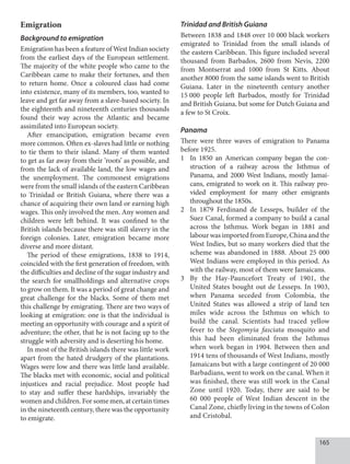 165
Emigration
Background to emigration
Emigration has been a feature of West Indian society
from the earliest days of the European settlement.
The majority of the white people who came to the
Caribbean came to make their fortunes, and then
to return home. Once a coloured class had come
into existence, many of its members, too, wanted to
leave and get far away from a slave-based society. In
the eighteenth and nineteenth centuries thousands
found their way across the Atlantic and became
assimilated into European society.
After emancipation, emigration became even
more common. Often ex-slaves had little or nothing
to tie them to their island. Many of them wanted
to get as far away from their ‘roots’ as possible, and
from the lack of available land, the low wages and
the unemployment. The commonest emigrations
were from the small islands of the eastern Caribbean
to Trinidad or British Guiana, where there was a
chance of acquiring their own land or earning high
wages. This only involved the men. Any women and
children were left behind. It was confined to the
British islands because there was still slavery in the
foreign colonies. Later, emigration became more
diverse and more distant.
The period of these emigrations, 1838 to 1914,
coincided with the first generation of freedom, with
the difficulties and decline of the sugar industry and
the search for smallholdings and alternative crops
to grow on them. It was a period of great change and
great challenge for the blacks. Some of them met
this challenge by emigrating. There are two ways of
looking at emigration: one is that the individual is
meeting an opportunity with courage and a spirit of
adventure; the other, that he is not facing up to the
struggle with adversity and is deserting his home.
In most of the British islands there was little work
apart from the hated drudgery of the plantations.
Wages were low and there was little land available.
The blacks met with economic, social and political
injustices and racial prejudice. Most people had
to stay and suffer these hardships, invariably the
women and children. For some men, at certain times
in the nineteenth century, there was the opportunity
to emigrate.
Trinidad and British Guiana
Between 1838 and 1848 over 10 000 black workers
emigrated to Trinidad from the small islands of
the eastern Caribbean. This figure included several
thousand from Barbados, 2600 from Nevis, 2200
from Montserrat and 1000 from St Kitts. About
another 8000 from the same islands went to British
Guiana. Later in the nineteenth century another
15  000 people left Barbados, mostly for Trinidad
and British Guiana, but some for Dutch Guiana and
a few to St Croix.
Panama
There were three waves of emigration to Panama
before 1925.
1 In 1850 an American company began the con-
struction of a railway across the Isthmus of
Panama, and 2000 West Indians, mostly Jamai-
cans, emigrated to work on it. This railway pro-
vided employment for many other emigrants
throughout the 1850s.
2 In 1879 Ferdinand de Lesseps, builder of the
Suez Canal, formed a company to build a canal
across the Isthmus. Work began in 1881 and
labour was imported from Europe, China and the
West Indies, but so many workers died that the
scheme was abandoned in 1888. About 25 000
West Indians were employed in this period. As
with the railway, most of them were Jamaicans.
3 By the Hay-Pauncefort Treaty of 1901, the
United States bought out de Lesseps. In 1903,
when Panama seceded from Colombia, the
United States was allowed a strip of land ten
miles wide across the Isthmus on which to
build the canal. Scientists had traced yellow
fever to the Stegomyia fasciata mosquito and
this had been eliminated from the Isthmus
when work began in 1904. Between then and
1914 tens of thousands of West Indians, mostly
Jamaicans but with a large contingent of 20 000
Barbadians, went to work on the canal. When it
was finished, there was still work in the Canal
Zone until 1920. Today, there are said to be
60 000 people of West Indian descent in the
Canal Zone, chiefly living in the towns of Colon
and Cristobal.
 