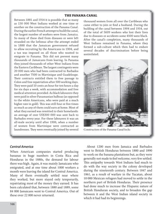 166
THE PANAMA CANAL
Between 1881 and 1914 it is possible that as many
as 150 000 West Indians worked at one time or
another on the construction of the Panama Canal.
DuringtheearlierFrenchattempttobuildthecanal,
the largest number of workers were from Jamaica.
So many of these died from diseases or were left
stranded on the Isthmus after the attempt ended
in 1888 that the Jamaican government refused
to allow recruiting by the Americans in 1904, and
a tax was imposed on all those who wanted to
emigrate to Panama. This did not prevent many
thousands of Jamaicans from leaving. In Panama
they joined thousands of other West Indians from
theEasternCaribbean.Thelargestcontingentswere
20 000 men who had been contracted in Barbados
and another 7500 in Martinique and Guadeloupe.
Their contracts entitled them to free passage to
Colon and free repatriation after 500 working days.
They were paid 10 cents an hour for ten hours a day
for six days a week, with accommodation and free
medical attention provided. As black labourers they
were paid in silver Panamanian balboas (as opposed
to the white Americans, who were paid at a much
higher rate in gold). This was still four or five times
as much as any of them could earn at home. Most of
what they earned was remitted to their homelands:
an average of over US$300 000 was sent back to
Barbados every year. For these labourers it was an
all-male society until after 1906, when a number
of women from Martinique were contracted as
laundresses. They were eventually joined by several Construction of the Panama Canal locks
thousand women from all over the Caribbean who
came either to join or find a husband. During the
building of the canal between 1904 and 1914, out
of the total of 5609 workers who lost their lives
due to diseases or accidents some 4500 were black.
After the canal’s completion, many thousands of
West Indians remained in Panama, where they
formed a sub-culture which then had to endure
several decades of discrimination before being
assimilated.
Central America
When American companies started producing
bananas in huge numbers in Costa Rica and
Honduras in the 1880s, the demand for labour
there was high. Again, it was mainly Jamaicans who
emigrated, and at one time about 1000 workers a
month were leaving the island for Central America.
Many of them eventually settled near where
they worked, but more stayed only temporarily,
repatriating most of the money they earned. It has
been calculated that, between 1880 and 1889, some
84 000 Jamaicans went to Central America. Out of
these over 22 000 never returned.
About 1200 men from Jamaica and Barbados
went to British Honduras between 1880 and 1890
to work on the banana plantations but, as they were
generally not made to feel welcome, very few settled.
This antipathy towards West Indians had much to
do with the way society in the colony developed
during the nineteenth century. Between 1847 and
1861, as a result of warfare in the Yucatan, about
10 000 Mexican refugees had moved to settle in the
northern part of British Honduras. Their presence
had done much to increase the Hispanic nature of
British Honduran society, and to broaden the gap
between it and the West Indian island society in
which it had had its beginnings.
 