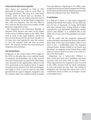 167
Cuba and the Dominican Republic
After slavery was abolished in Cuba in 1886
thousands of Jamaicans went to work there on
the sugar plantations. The entry of so many black
workers, many of whom had no intention of
returning home, was not widely welcomed and in
1898 a general ban on further black immigration
into Cuba was imposed. This ban was lifted in
1912, and over the next seven years another 50 000
Jamaicans emigrated to Cuba.
The emigration to the Dominican Republic of
labourers from Jamaica and some of the islands
of the eastern Caribbean began in the 1890s. They
went to work in the sugar industry, which had
been revived during the two previous decades. As
in Cuba, they were expected to enter the country
to carry out seasonal work and then to return
home. The majority did this, but some permanent
emigration also took place.
The United States
Emigration to the United States (USA) began in
the 1870s. In the early days it was confined mostly
to Jamaicans and Barbadians, but as time went by
men and women from every part of the West Indies
were attracted by the opportunities offered in the
USA, particularly in the northern States. A regular
steamship service between New York and Kingston
was begun in 1879, in part to cater for the traffic
generated by the urge to emigrate. Emigration into
the southern States was confined mostly to people
from the Bahamas. Beginning in the 1890s, many
people from the poorer islands emigrated to Florida.
Several thousand had left the Bahamas permanently
before the outbreak of the First World War.
Conclusion
It is difficult to know to what extent emigration
benefited the British West Indies. On the debit side
was the loss of thousands of young, able-bodied
and often talented men, leaving behind a largely
unproductive and dependent population, mainly
women and children. It is estimated that in the
1920s, 40 to 45 per cent of the population was under
fifteen.
On the credit side, the emigrants repatriated
money and often contributed far more to the family
home than if they had stayed behind. Often it was
used to buy a smallholding when the emigrant
returned home, another benefit to the family and
the island. An emigrant to the United States could
expect to earn as much in an hour as he could in a
day in the West Indies.
Emigration was a ‘safety-valve’. Without it,
there would have been more hardships, and more
economic and civil strife, with no hope of relief.
When opportunities for emigration came to an end
in the 1920s, tensions built up which culminated
in riots and strikes ten years later. The ending of
emigration did not cause this unrest, but it was a
contributory factor, as there was no longer a means
of releasing tension.
 