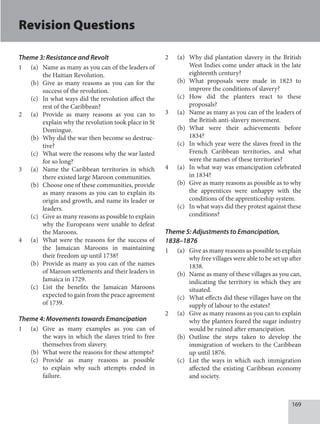 169
Theme 3: Resistance and Revolt
1 (a) Name as many as you can of the leaders of
the Haitian Revolution.
(b) Give as many reasons as you can for the
success of the revolution.
(c) In what ways did the revolution affect the
rest of the Caribbean?
2 (a) Provide as many reasons as you can to
explain why the revolution took place in St
Domingue.
(b) Why did the war then become so destruc-
tive?
(c) What were the reasons why the war lasted
for so long?
3 (a) Name the Caribbean territories in which
there existed large Maroon communities.
(b) Choose one of these communities, provide
as many reasons as you can to explain its
origin and growth, and name its leader or
leaders.
(c) Give as many reasons as possible to explain
why the Europeans were unable to defeat
the Maroons.
4 (a) What were the reasons for the success of
the Jamaican Maroons in maintaining
their freedom up until 1738?
(b) Provide as many as you can of the names
of Maroon settlements and their leaders in
Jamaica in 1729.
(c) List the benefits the Jamaican Maroons
expected to gain from the peace agreement
of 1739.
Theme 4: Movements towards Emancipation
1 (a) Give as many examples as you can of
the ways in which the slaves tried to free
themselves from slavery.
(b) What were the reasons for these attempts?
(c) Provide as many reasons as possible
to explain why such attempts ended in
failure.
2 (a) Why did plantation slavery in the British
West Indies come under attack in the late
eighteenth century?
(b) What proposals were made in 1823 to
improve the conditions of slavery?
(c) How did the planters react to these
proposals?
3 (a) Name as many as you can of the leaders of
the British anti-slavery movement.
(b) What were their achievements before
1834?
(c) In which year were the slaves freed in the
French Caribbean territories, and what
were the names of these territories?
4 (a) In what way was emancipation celebrated
in 1834?
(b) Give as many reasons as possible as to why
the apprentices were unhappy with the
conditions of the apprenticeship system.
(c) In what ways did they protest against these
conditions?
Theme 5: Adjustments to Emancipation,
1838–1876
1 (a) Give as many reasons as possible to explain
why free villages were able to be set up after
1838.
(b) Name as many of these villages as you can,
indicating the territory in which they are
situated.
(c) What effects did these villages have on the
supply of labour to the estates?
2 (a) Give as many reasons as you can to explain
why the planters feared the sugar industry
would be ruined after emancipation.
(b) Outline the steps taken to develop the
immigration of workers to the Caribbean
up until 1876.
(c) List the ways in which such immigration
affected the existing Caribbean economy
and society.
Revision Questions
 