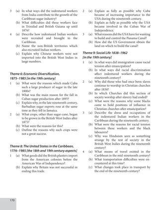 170
3 (a) In what ways did the indentured workers
from India contribute to the growth of the
Caribbean sugar industry?
(b) What difficulties did these workers face
in Trinidad and British Guiana up until
1876?
4 (a) Describe how indentured Indian workers
were recruited and brought to the
Caribbean.
(b) Name the non-British territories which
also recruited Indian workers.
(c) Explain why Chinese workers were not
imported into the British West Indies in
large numbers.
Theme 6: Economic Diversification,
1875–1985 [in the 19th century]
1 (a) What were the reasons which made Cuba
such a large producer of sugar in the late
1800s?
(b) What was the main reason for the fall in
Cuban sugar production after 1895?
(c) Explain why, in the late nineteenth century,
Barbadian sugar exports rose at the same
time as they fell in Jamaica.
2 (a) What crops, other than sugar-cane, began
to be grown in the British West Indies after
1875?
(b) What were the reasons for this?
(c) Outline the reasons why such crops were
not a great success.
Theme 8: The United States in the Caribbean,
1776–1985 [the 18th and 19th century aspects]
1 (a) What goods did the British planters import
from the American colonies before the
American War of Independence?
(b) Explain why Britain was not successful in
ending this trade.
2 (a) Explain as fully as possible why Cuba
became of increasing importance to the
USA during the nineteenth century.
(b) Explain as fully as possible why the USA
became involved in the Cuban War of
Independence.
3 (a) WhatreasonsdidtheUSAhaveforwanting
to build and control the Panama Canal?
(b) How did the US Government obtain the
land on which to build the canal?
Theme 9: Social Life 1838–1962
[in the 19th century]
1 (a) In what ways did immigration cause racial
tension after emancipation?
(b) In what ways did racial discrimination
affect indentured workers during the
nineteenth century?
2 (a) Why did those who had once been slaves
continue to worship in Christian churches
after 1834?
(b) In which Churches did this section of
society worship after slavery had ended?
(c) What were the reasons why some blacks
came to hold positions of influence in
Christian churches after emancipation?
3 (a) Describe the dress and occupations of
the indentured Indian workers in the
Caribbean during the nineteenth century.
(b) What were the reasons for racial tension
between these workers and the black
labourers?
(c) Why was Hinduism seen as something
strange by the rest of society in the
British West Indies during the nineteenth
century?
4 (a) What means of travel existed in the
Caribbean in the mid-nineteenth century?
(b) What transportation difficulties were en-
countered at this time?
(c) What changes took place in transport by
the end of the nineteenth century?
 