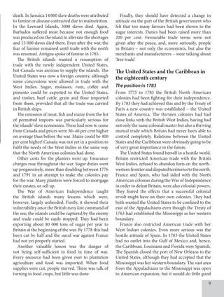 death. In Jamaica 14 000 slave deaths were attributed
to famine or disease contracted due to malnutrition.
In the Leeward Islands, 3000 slaves died. Again,
Barbados suffered most because not enough food
was produced on the island to alleviate the shortages
and 15 000 slaves died there. Even after the war, the
fear of famine remained until trade with the north
was resumed. Antigua spoke of famine in 1785.
The British islands wanted a resumption of
trade with the newly independent United States,
but Canada was anxious to supply the islands. The
United States was now a foreign country, although
some concessions were allowed in trade with the
West Indies. Sugar, molasses, rum, coffee and
pimento could be exported to the United States,
and timber, beef cattle, grain and flour imported
from them, provided that all the trade was carried
in British ships.
The omission of meat, fish and maize from the list
of permitted imports was particularly serious for
the islands’ slave economies. These had now to come
from Canada and prices were 30–40 per cent higher
on average than before the war. Maize could be 400
per cent higher! Canada was not yet in a position to
fulfil the needs of the West Indies in the same way
that the North American colonies had done.
Other costs for the planters went up. Insurance
charges rose throughout the war. Sugar duties went
up progressively, more than doubling between 1776
and 1791 in an attempt to make the colonies pay
for the war. Many planters were forced to mortgage
their estates, or sell up.
The War of American Independence taught
the British islands many lessons which were,
however, largely unheeded. Firstly, it showed their
vulnerability once the British navy lost command of
the sea; the islands could be captured by the enemy
and trade could be easily stopped. They had been
exporting about 80 000 tons of sugar per year to
Britain at the beginning of the war. By 1778 this had
been cut by half and the naval war against France
had not yet properly started.
Another valuable lesson was the danger of
not being self-sufficient in food in time of war.
Every resource had been given over to plantation
agriculture and food was imported. When food
supplies were cut, people starved. There was talk of
turning to food crops, but little was done.
Finally, they should have detected a change in
attitude on the part of the British government who
felt that too many favours had been shown to the
sugar interests. Duties had been raised more than
200 per cent. Favourable trade terms were not
given after the peace, and, more seriously, people
in Britain – not only the economists, but also the
merchants and manufacturers – were talking about
‘free trade’.
The United States and the Caribbean in
the eighteenth century
The position in 1783
From 1775 to 1783 the British North American
colonies had been fighting for their independence.
By 1783 they had achieved this and by the Treaty of
Paris a new country was established – the United
States of America. The thirteen colonies had had
close links with the British West Indies, having had
not only the same colonial master but also a thriving
mutual trade which Britain had never been able to
control completely. Relations between the United
States and the Caribbean were obviously going to be
of very great importance in the future.
The United States found herself in a hostile world.
Britain restricted American trade with the British
West Indies, refused to abandon forts on the north-
westernfrontieranddisputedterritoriestothenorth.
France and Spain, who had sided with the North
American colonies during the War of Independence
in order to defeat Britain, were also colonial powers.
They feared the effects that a successful colonial
revolt might have on their own colonies. They had
both wanted the United States to be confined to the
east of the Appalachians even though the Treaty of
1763 had established the Mississippi as her western
boundary.
France also restricted American trade with her
West Indian colonies. Even more serious was the
hostile attitude of Spain. In 1783 the United States
had no outlet into the Gulf of Mexico and, hence,
the Caribbean. Louisiana and Florida were Spanish.
The Spanish closed the port of New Orleans to the
United States, although they had accepted that the
Mississippi was her western boundary. The vast area
from the Appalachians to the Mississippi was open
to American expansion, but it would do little good
 