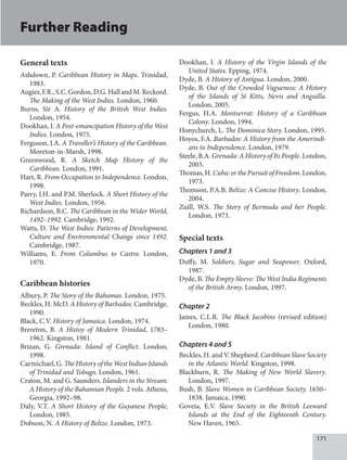 171
General texts
Ashdown, P. Caribbean History in Maps. Trinidad,
1983.
Augier,F.R.,S.C.Gordon,D.G.HallandM.Reckord.
The Making of the West Indies. London, 1960.
Burns, Sir A. History of the British West Indies.
London, 1954.
Dookhan, I. A Post-emancipation History of the West
Indies. London, 1975.
Ferguson, J.A. A Traveller’s History of the Caribbean.
Moreton-in-Marsh, 1998.
Greenwood, R. A Sketch Map History of the
Caribbean. London, 1991.
Hart, R. From Occupation to Independence. London,
1998.
Parry, J.H. and P.M. Sherlock. A Short History of the
West Indies. London, 1956.
Richardson, B.C. The Caribbean in the Wider World,
1492–1992. Cambridge, 1992.
Watts, D. The West Indies: Patterns of Development,
Culture and Environmental Change since 1492.
Cambridge, 1987.
Williams, E. From Columbus to Castro. London,
1970.
Caribbean histories
Albury, P. The Story of the Bahamas. London, 1975.
Beckles, H. McD. A History of Barbados. Cambridge,
1990.
Black, C.V. History of Jamaica. London, 1974.
Brereton, B. A Histoy of Modern Trinidad, 1783–
1962. Kingston, 1981.
Brizan, G. Grenada: Island of Conflict. London,
1998.
Carmichael, G. The History of the West Indian Islands
of Trinidad and Tobago. London, 1961.
Craton, M. and G. Saunders. Islanders in the Stream:
A History of the Bahamian People. 2 vols. Athens,
Georgia, 1992–98.
Daly, V.T. A Short History of the Guyanese People,
London, 1985.
Dobson, N. A History of Belize. London, 1973.
Dookhan, I. A History of the Virgin Islands of the
United States. Epping, 1974.
Dyde, B. A History of Antigua. London, 2000.
Dyde, B. Out of the Crowded Vagueness: A History
of the Islands of St Kitts, Nevis and Anguilla.
London, 2005.
Fergus, H.A. Montserrat: History of a Caribbean
Colony. London, 1994.
Honychurch, L. The Dominica Story. London, 1995.
Hoyos, F.A. Barbados: A History from the Amerindi-
ans to Independence. London, 1979.
Steele, B.A. Grenada: A History of Its People. London,
2003.
Thomas,H.Cuba:orthePursuitofFreedom.London,
1973.
Thomson, P.A.B. Belize: A Concise History. London,
2004.
Zuill, W.S. The Story of Bermuda and her People.
London, 1973.
Special texts
Chapters 1 and 3
Duffy, M. Soldiers, Sugar and Seapower. Oxford,
1987.
Dyde, B. The Empty Sleeve: The West India Regiments
of the British Army. London, 1997.
Chapter 2
James, C.L.R. The Black Jacobins (revised edition)
London, 1980.
Chapters 4 and 5
Beckles, H. and V. Shepherd. Caribbean Slave Society
in the Atlantic World. Kingston, 1998.
Blackburn, R. The Making of New World Slavery.
London, 1997.
Bush, B. Slave Women in Caribbean Society. 1650–
1838. Jamaica, 1990.
Goveia, E.V. Slave Society in the British Leeward
Islands at the End of the Eighteenth Century.
New Haven, 1965.
Further Reading
 