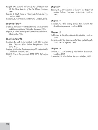 172
Knight, F.W. General History of the Caribbean: Vol
III: The Slave Societies of the Caribbean. London,
1997.
Walvin, J. Black Ivory: a History of British Slavery.
London, 1993.
Williams, E. Capitalism and Slavery. London, 1972.
Chapters 6 and 7
Gratus, J. The Great White Lie: Slavery, Emancipation
and Changing Racial Attitudes. London, 1973.
Shyllon, F. James Ramsay: the Unknown Abolitionist.
Edinburgh, 1977.
Chapters 8 and 10
Comitas, L. and D. Lowenthal (eds), Slaves, Free
Men, Citizens: West Indian Perspectives. New
York, 1973.
Craton, M. Empire, Enslavement and Freedom in the
Caribbean. London, 1997.
Hall, D. Five of the Leewards, 1834–1870. Barbados,
1971.
Chapter 9
Tinker, H. A New System of Slavery: the Export of
Indian Labour Overseas, 1830–1920. London,
1993.
Chapter 11
Heuman, G. ‘The Killing Time’: The Morant Bay
Rebellion in Jamaica. London, 1994.
Chapter 12
Caldecott, A. The Church in the West Indies. London,
1970.
Daycott, A.C. The Shaping of the West India Church,
1492–1962. Kingston, 1999.
Chapter 13
Gordon, S.C. A Century of West Indian Education.
London, 1963.
Lowenthal, D. West Indian Societies. Oxford, 1972.
 