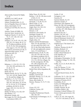173
Index
Abercromby, General Sir Ralph,
27, 28
Abolition Act (1807), 68, 69
Adams, Grantley, 160
Adams, President John, 11, 18
Aix-la-Chapelle, Peace of (1748), 4
Akara, slave leader, 52, 58
American Civil War, 84, 129, 131,
164
Amiens, Treaty of (1808), 28
Amis des Noirs, Société des, 16
Anglican Church, 37, 44, 64, 74,
76, 77, 137–140, 143–144
Anguilla, 1, 34
Antigua, 1, 8, 74, 87, 124, 135, 138,
140, 141, 151; slaves, 40, 47, 51,
78, 79; labour problems, 88, 90,
91, 93, 95, 96, 120; immigrants,
104; sugar, 6, 114, 115, 119, 122
Anti-slavery movement, 63–68, 73
Apprenticeship system, 79–82
Arrowroot, 88, 123
Aruba, 1, 84
Asante slaves, 51
Asiento, the, 4
Atta, slave leader, 53
Bahamas, 1, 2, 30, 122, 135, 138,
161, 164, 169; and slavery, 34,
35, 40, 47, 79
Baker, Moses, 75, 141
Banks, 80, 112
Baptist Church, 38, 54, 75, 76, 130,
141, 142, 143; the ‘Baptist War’,
54–56; and free villages, 94
Barbados, 1, 71, 74, 77, 81, 124,
126, 135, 138, 139, 145, 151,
160, 161, 164; slaves, 35, 39, 40,
47, 51, 53–54, 72, 73 75; labour
problems, 89, 90, 91, 93, 95;
sugar, 109, 112, 114, 122, 123
Barbuda, 1, 34
Barkly, Sir Henry, 114, 126, 129
Bay Islands, 5, 27
Beaumont, Joseph, 103
Beet sugar, 24, 119, 120; Brussell’s
Convention (1903), 119
Belize Town, 28, 163, 164
Berbice, 7, 28, 29, 128; slave revolt
(1763), 51–53
Berlin Decrees (1806), 30
Bermuda, 7, 35, 60, 78, 135
Black Caribs, 27, 46
Boards of Health, 163
Bogle, Paul, 124, 130–134
Bolivar, Simon, 24
Bonaire, 1, 84
Boukman, slave leader, 16
Boulogne, Joseph, 44
Boyer, Jean-Pierre, 19, 22
Brazil, 31, 115, 118–119
Bright, John, 113
Britain: and the Revolutionary
Wars, 26–30; and Haiti, 17, 21,
22; war with USA (1812–14),
30–31; the West India Interest,
67–68; and eighteenth century
wars, 3–9; naval bases, 3
British Guiana, 29, 68, 79, 128,
129, 144, 159, 160, 163, 164,
165; labour problems, 90, 91,
93; sugar, 91, 93, 106, 107, 108,
113, 114, 120; free villages, 94,
95, 96; immigrants, 98–104,
107, 108; emigration, 165
British Honduras, 104, 107, 135,
138, 144, 161, 163, 164
British West Africa Squadron, 68,
69
Brougham, Henry, 68
Buddoe, ‘General’, 86
Burchell, Thomas, 75, 77, 94, 143
Bush Negroes, 50, 94
Bussa, slave leader, 54
Buxton, Thomas, 72, 73, 77, 143,
157
Cacao, 122, 123
Calderon, Louisa, 129
Canada, 6, 8
Canadian Presbyterian Church,
109, 148, 159
Cap Français, St Domingue, 16, 17,
19, 21, 22
Caribs, 27, 46
Cartagena, 4, 161
Cayenne, 82
Cayman Islands, 34, 135
Chatoyer, Joseph, 27
Chavannes, Jean-Baptiste, 16
China, 99–100, 105; immigrants
to British West Indies, 99, 104;
to Cuba, 107–108; Maçao, 103,
105, 106, 108
Choiseul, Duc de, 7
Cholera, 129, 161, 162
Christophe, Henri, 19, 21, 22, 23
Church Missionary Society, 137
Church of England, see Anglican
Church
Clapham Sect (‘The Saints’), 64,
66, 68, 72
Clarkson, Thomas, 64, 66, 67
Cobden, Richard, 113
Cockpit Country, 48, 49
Codd, Colonel Edward, 54
Code Napoléon, 42
Code Noir, 42, 74
Codrington, Christopher, 74, 128
Codrington College, 74, 138, 139,
144, 156
Coffee, 16, 23, 25, 30, 85, 88, 121,
122, 123
Coke, Dr Thomas, 75, 141
Coleridge, Bishop William, 138,
139
Colonial Church Union, 56, 76,
143
Coloureds, 70–71, 150–153, 160
Communications, 163–165
Congress of Vienna, 69, 83
Constables, 39, 41
Cotton, Sir Willoughby, 56
Cotton, 30, 122, 164
Craskell, Thomas, 48, 49
Critchlow, Hubert, 160
Crossman, Colonel William, 121
Crown Colony government, 128,
134–136
Cuba, 6, 25, 161, 164; sugar, 82,
113, 115–118; slaves, 6, 46, 47,
 