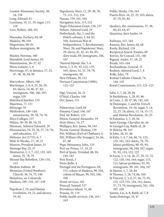 175
London Missionary Society, 38,
54, 158
Long, Edward, 61
Louisiana, 10, 11, 19; sugar, 115,
118
Love, Robert, 160, 161
Macaulay, Zachary, 64, 68
Madeira, 98, 104
Magistrates, 80–81
Maltese immigrants, 98
Manley, Norman, 160
Mansfield, Lord Justice, 65
Manumission, 36–37, 42
Marie Galante, 1, 6
Marronage, 47; in Jamaica, 17, 25,
47–50, 56, 94, 99
Marryshow, Albert, 160
Martinique, 1, 6, 8, 25, 26, 29,
83; slaves, 14, 46, 47, 82;
immigrants, 100, 106, 107;
sugar, 120
Matrifocal families, 155
Mauritius, 77, 111
Métayage, 93
Methodism, 140–144;
missionaries, 38, 56, 74–76
Mico Colleges, 157
Militia, 38–39, 48, 54, 55
Missiessy, Admiral Edouard, 29
Missionaries, 54, 55, 56, 57, 74–76;
and education, 157
Molasses Act (1733), 6, 7
Mole St Nicolas, 17, 18, 21
Monroe, President James, 31
Montego Bay, 55, 57
Montserrat, 1, 3, 7, 122, 135, 165;
slaves, 35, 78, 79
Morant Bay Rebellion, 129–134,
153
Moskito Indians, 40
Moravian (United Brethren)
Church, 38, 74, 75, 140
Mulattoes, see Coloureds
Muslims, 109–110, 147–149
Napoleon I, 19; and Haitian
revolution, 19, 21; and slavery,
19, 82
Napoleonic Wars, 12, 29–30, 70,
75, 111, 112, 116
Nassau, 159, 161, 164
Navigation Acts, 113, 122
Negro Education Grant, 138, 157
Nelson, Admiral Lord, 29
Netherlands, the, 1; and the
Dutch colonies, 1, 84, 85,
104; American War of
Independence, 7; Revolutionary
Wars, 28; and Napoleonic Wars,
29; slaves, 41, 42, 43, 84, 85;
slave trade, 69; immigrants, 106,
107
‘Neutral Islands’, the, 5, 6
Nevis, 1, 3, 91, 95, 122, 135,
165; slaves, 41, 51, 78, 79;
immigrants, 98
New Orleans, 30, 112
Norman Commission (1896),
122–123
Ogé, Vincent, 16, 21
O’Neal, Charles, 160
Orr, James, 151
Palmerston, Lord, 84
Panama: Canal, 166, 167
Peel, Sir Robert, 113
Pétion, General Alexandre, 19
Petits blancs, 14, 17
Phillippo, Rev. James, 94, 143
Picton, General Thomas, 129
Pitt, William (Earl of Chatham), 6
Pitt, William (the Younger), 24, 66,
67, 68
Pope-Hennessey, John, 135
Port-au-Prince, 17, 19, 22
Port of Spain, Trinidad, 88, 94,
144, 163
Port Royal, 3
Porto Bello, 4
Portugal and the Portuguese, 69,
151; colony of Madeira, 98, 104;
colony of Maçao, 99, 103, 106,
108
Postal services, 165
Prescod, Samuel, 127
Providence Island, 51, 60
Prussia, 24, 119
Public health services, 136, 161–
163
Public Works, 136, 163
Puerto Rico, 16, 25, 32, 165; slaves,
47, 70, 83, 84
Quakers, the: missionaries, 37, 38,
60, 63, 64, 67
Quamina, slave leader, 54
Railways, 117, 164
Ramsay, Rev. James, 64, 68
Rawle, Richard, 158
Reciprocal Search Treaties, 69
Reeves, Sir Conrad, 135, 160
Rigaud, Andre, 17, 18, 22
Roads, 163–164
Rochambeau, General, 21
Rodney, Admiral Lord, 7, 8
Rolle, John, 79
Roman Catholic Church, 74,
144–145
Royal Commissions, 115, 121–123
Saba, 1, 7, 28, 29, 84
St Barthélemy, 1, 28, 85, 86
St Croix, 1, 28, 47, 86, 145, 165
St Domingue, 1; and the French
Revolution, 14–16; sugar, 3, 14,
22, 23, 24; slaves, 13, 14, 15–17;
and Haitian Revolution, 16–25
St Eustatius, 1, 7, 28, 84
Saint-George, Chevalier de, 44
St George’s Cay, Battle of, 28
St Helena, 98, 103
St John, 28, 51, 86
St Kitts, 1, 4, 7, 64, 68, 74, 125,
135, 161, 165; slaves, 78, 79;
labour problems, 90, 93, 95;
immigrants, 98, 104, 107; sugar,
91, 92, 114, 122, 123
St Lucia, 1, 5, 14, 26, 27, 29, 53, 72,
122, 128, 144, 164; sugar, 115,
121; labour problems, 93, 95;
immigrants, 99, 101, 104, 107
St Martin, 1, 7, 28, 84
St Thomas, 1, 28, 74, 86, 164
St Vincent, 1, 5, 6, 27, 46, 75, 95,
122, 123, 135, 144, 161; slaves,
37, 73, 79; immigrants, 101, 104,
107, 109
Saintes, Les, 6, 8; Battle of, 7, 8
Santo Domingo, 19, 47
 