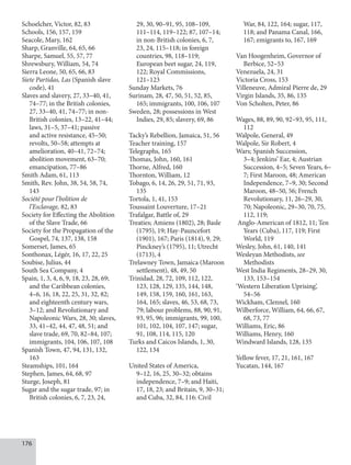 176
Schoelcher, Victor, 82, 83
Schools, 156, 157, 159
Seacole, Mary, 162
Sharp, Granville, 64, 65, 66
Sharpe, Samuel, 55, 57, 77
Shrewsbury, William, 54, 74
Sierra Leone, 50, 65, 66, 83
Siete Partidas, Las (Spanish slave
code), 41
Slaves and slavery, 27, 33–40, 41,
74–77; in the British colonies,
27, 33–40, 41, 74–77; in non-
British colonies, 13–22, 41–44;
laws, 31–5, 37–41; passive
and active resistance, 45–50;
revolts, 50–58; attempts at
amelioration, 40–41, 72–74;
abolition movement, 63–70;
emancipation, 77–86
Smith Adam, 61, 113
Smith, Rev. John, 38, 54, 58, 74,
143
Société pour l’bolition de
l’Esclavage, 82, 83
Society for Effecting the Abolition
of the Slave Trade, 66
Society for the Propagation of the
Gospel, 74, 137, 138, 158
Somerset, James, 65
Sonthonax, Légér, 16, 17, 22, 25
Soubise, Julius, 44
South Sea Company, 4
Spain, 1, 3, 4, 6, 9, 18, 23, 28, 69;
and the Caribbean colonies,
4–6, 16, 18, 22, 25, 31, 32, 82;
and eighteenth century wars,
3–12; and Revolutionary and
Napoleonic Wars, 28, 30; slaves,
33, 41–42, 44, 47, 48, 51; and
slave trade, 69, 70, 82–84, 107;
immigrants, 104, 106, 107, 108
Spanish Town, 47, 94, 131, 132,
163
Steamships, 101, 164
Stephen, James, 64, 68, 97
Sturge, Joseph, 81
Sugar and the sugar trade, 97; in
British colonies, 6, 7, 23, 24,
29, 30, 90–91, 95, 108–109,
111–114, 119–122; 87, 107–14;
in non-British colonies, 6, 7,
23, 24, 115–118; in foreign
countries, 98, 118–119;
European beet sugar, 24, 119,
122; Royal Commissions,
121–123
Sunday Markets, 76
Surinam, 28, 47, 50, 51, 52, 85,
165; immigrants, 100, 106, 107
Sweden, 28; possessions in West
Indies, 29, 85; slavery, 69, 86
Tacky’s Rebellion, Jamaica, 51, 56
Teacher training, 157
Telegraphs, 165
Thomas, John, 160, 161
Thorne, Alfred, 160
Thornton, William, 12
Tobago, 6, 14, 26, 29, 51, 71, 93,
135
Tortola, 1, 41, 153
Toussaint Louverture, 17–21
Trafalgar, Battle of, 29
Treaties; Amiens (1802), 28; Basle
(1795), 19; Hay-Pauncefort
(1901), 167; Paris (1814), 9, 29;
Pinckney’s (1795), 11; Utrecht
(1713), 4
Trelawney Town, Jamaica (Maroon
set­tlement), 48, 49, 50
Trinidad, 28, 72, 109, 112, 122,
123, 128, 129, 135, 144, 148,
149, 158, 159, 160, 161, 163,
164, 165; slaves, 46, 53, 68, 73,
79; labour problems, 88, 90, 91,
93, 95, 96; immigrants, 99, 100,
101, 102, 104, 107, 147; sugar,
91, 108, 114, 115, 120
Turks and Caicos Islands, 1, 30,
122, 134
United States of America,
9–12, 16, 25, 30–32; obtains
independence, 7–9; and Haiti,
17, 18, 23; and Britain, 9, 30–31;
and Cuba, 32, 84, 116: Civil
War, 84, 122, 164; sugar, 117,
118; and Panama Canal, 166,
167; emigrants to, 167, 169
Van Hoogenheim, Governor of
Berbice, 52–53
Venezuela, 24, 31
Victoria Cross, 153
Villeneuve, Admiral Pierre de, 29
Virgin Islands, 35, 86, 135
Von Scholten, Peter, 86
Wages, 88, 89, 90, 92–93, 95, 111,
112
Walpole, General, 49
Walpole, Sir Robert, 4
Wars; Spanish Succession,
3–4; Jenkins’ Ear, 4; Austrian
Succession, 4–5; Seven Years, 6–
7; First Maroon, 48; American
Independence, 7–9, 30; Second
Maroon, 48–50, 56; French
Revolutionary, 11, 26–29, 30,
70; Napoleonic, 29–30, 70, 75,
112, 119;
Anglo-American of 1812, 11; Ten
Years (Cuba), 117, 119; First
World, 119
Wesley, John, 61, 140, 141
Wesleyan Methodists, see
Methodists
West India Regiments, 28–29, 30,
133, 153–154
‘Western Liberation Uprising’,
54–56
Wickham, Clennel, 160
Wilberforce, William, 64, 66, 67,
68, 73, 77
Williams, Eric, 86
Williams, Henry, 160
Windward Islands, 128, 135
Yellow fever, 17, 21, 161, 167
Yucatan, 144, 167
 