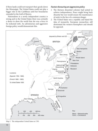 10
if these lands could not transport their goods down
the Mississippi. The United States could not play a
bigger role in the Caribbean until her boundaries
extended to the Gulf of Mexico.
Nationalism in a newly independent country is
strong and in the United States there was certainly
a desire to show the world that she was a force to
be reckoned with. An adventurous and aggressive
foreign policy would demonstrate this.
Factors favouring an aggressive policy
1 The thirteen disunited colonies had united to
achieve independence. Peace might bring back
disunity but war would ensure the maintenance
of unity in the face of a common danger.
2 The United States was a republic and hated the
idea of monarchy. European monarchies still
dominated the western hemisphere and should
be opposed.
0 200 400 600 km
0 100 200 300 400 miles
BRITISH
BRITISH
B
R
I
T
I
S
H
SPANISH
S
P
A
N
I
S
H
(
F
l
o
r
i
d
a
)
(
t
o
U
S
1
8
1
9
)
Mass: = Massachusetts
Conn: = Connecticut
Key:
R
.
M
i
s
s
i
s
s
i
p
p
i
L. Superior
L. Huron
L.
Michigan
disputed by Britain and US
Mass
Conn
Pennsylvania
New Jersey
New York
Philadelphia
Rhode Island
Boston
New Hampshire
Delaware
Maryland
Charleston
Savannah
St Augustine
New Orleans
Louisiana
(Spanish 1783 - 1800)
(French 1800 - 1803)
To United States 1803
Virginia
Baltimore
Alexandria
Richmond
Yorktown
North Carolina
South
Carolina
Georgia
Map 2 The independent United States in 1783
 