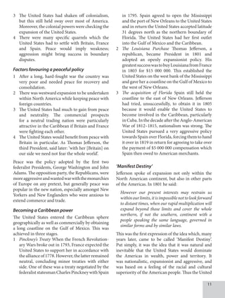 11
3		 The United States had shaken off colonialism,
but this still held sway over most of America.
Moreover, the colonial powers were checking the
expansion of the United States.
4		 There were many specific quarrels which the
United States had to settle with Britain, France
and Spain. Peace would imply weakness;
aggression might bring success in boundary
disputes.
Factors favouring a peaceful policy
1 After a long, hard-fought war the country was
very poor and needed peace for recovery and
consolidation.
2 There was westward expansion to be undertaken
within North America while keeping peace with
foreign countries.
3 The United States had much to gain from peace
and neutrality. The commercial prospects
for a neutral trading nation were particularly
attractive in the Caribbean if Britain and France
were fighting each other.
4 The United States would benefit from peace with
Britain in particular. As Thomas Jefferson, the
third President, said later: ‘with her [Britain] on
our side we need not fear the whole world’.
Peace was the policy adopted by the first two
federalist Presidents, George Washington and John
Adams. The opposition party, the Republicans, were
moreaggressiveandwantedwarwiththemonarchies
of Europe on any pretext, but generally peace was
popular in the new nation, especially amongst New
Yorkers and New Englanders who were anxious to
extend commerce and trade.
Becoming a Caribbean power
The United States entered the Caribbean sphere
geographically as well as commercially by obtaining
a long coastline on the Gulf of Mexico. This was
achieved in three stages.
1 Pinckney’s Treaty When the French Revolution-
ary Wars broke out in 1793, France expected the
United States to support her in accordance with
the alliance of1778. However,thelatterremained
neutral, concluding minor treaties with either
side. One of these was a treaty negotiated by the
federalist statesman Charles Pinckney with Spain
in 1795. Spain agreed to open the Mississippi
and the port of New Orleans to the United States
and in return the United States accepted latitude
31 degrees north as the northern boundary of
Florida. The United States had her first outlet
into the Gulf of Mexico and the Caribbean.
2 The Louisiana Purchase Thomas Jefferson, a
republican, became President in 1801 and
adopted an openly expansionist policy. His
greatestsuccesswastobuyLouisianafromFrance
in 1803 for $15 000 000. This established the
United States on the west bank of the Mississippi
and gave her a coastline on the Gulf of Mexico to
the west of New Orleans.
3 The acquisition of Florida Spain still held the
coastline to the east of New Orleans. Jefferson
had tried, unsuccessfully, to obtain it in 1805
because it would enable the United States to
become involved in the Caribbean, particularly
in Cuba. In the decade after the Anglo-American
War of 1812–1815, nationalism was strong. The
United States pursued a very aggressive policy
towards Spain over Florida, forcing them to hand
it over in 1819 in return for agreeing to take over
the payment of $5 000 000 compensation which
Spain then owed to American merchants.
‘Manifest Destiny’
Jefferson spoke of expansion not only within the
North American continent, but also in other parts
of the Americas. In 1801 he said:
However our present interests may restrain us
withinourlimits,itisimpossiblenottolookforward
to distant times, when our rapid multiplication will
expand beyond those limits and cover the whole
northern, if not the southern, continent with a
people speaking the same language, governed in
similar forms and by similar laws.
This was the first expression of the idea which, many
years later, came to be called ‘Manifest Destiny’.
Put simply, it was the idea that it was natural and
inevitable that the United States would dominate
the Americas in wealth, power and territory. It
was nationalistic, expansionist and aggressive, and
was based on a feeling of the racial and cultural
superiority of the American people. Thus the United
 