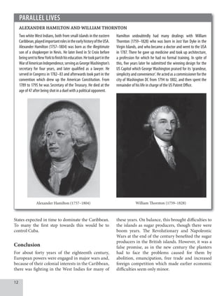 1
States expected in time to dominate the Caribbean.
To many the first step towards this would be to
control Cuba.
Conclusion
For about forty years of the eighteenth century,
European powers were engaged in major wars and,
because of their colonial interests in the Caribbean,
there was fighting in the West Indies for many of
PARALLEL LIVES
ALEXANDER HAMILTON AND WILLIAM THORNTON
Two white West Indians, both from small islands in the eastern
Caribbean,playedimportantrolesintheearlyhistoryoftheUSA.
Alexander Hamilton (1757–1804) was born as the illegitimate
son of a shopkeeper in Nevis. He later lived in St Croix before
beingsenttoNewYorktofinishhiseducation.Hetookpartinthe
WarofAmericanIndependence,servingasGeorgeWashington’s
secretary for four years, and later qualified as a lawyer. He
served in Congress in 1782–83 and afterwards took part in the
convention which drew up the American Constitution. From
1789 to 1795 he was Secretary of the Treasury. He died at the
age of 47 after being shot in a duel with a political opponent.
Alexander Hamilton (1757–1804)
Hamilton undoubtedly had many dealings with William
Thornton (1759–1828) who was born in Jost Van Dyke in the
Virgin Islands, and who became a doctor and went to the USA
in 1787. There he gave up medicine and took up architecture,
a profession for which he had no formal training. In spite of
this, five years later he submitted the winning design for the
US Capitol which George Washington praised for its ‘grandeur,
simplicity and convenience’. He acted as a commissioner for the
city of Washington DC from 1794 to 1802, and then spent the
remainder of his life in charge of the US Patent Office.
William Thornton (1759–1828)
these years. On balance, this brought difficulties to
the islands as sugar producers, though there were
boom years. The Revolutionary and Napoleonic
Wars at the end of the century benefited the sugar
producers in the British islands. However, it was a
false promise, as in the new century the planters
had to face the problems caused for them by
abolition, emancipation, free trade and increased
foreign competition which made earlier economic
difficulties seem only minor.
 