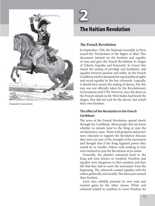 1
TheHaitianRevolution
The French Revolution
In September 1789, the National Assembly in Paris
issued the ‘Declaration of the Rights of Man’. This
document insisted on the freedom and equality
of man and gave the French Revolution its slogan
of ‘Liberty, Equality and Fraternity’. In France this
meant the ending of privilege and feudalism, and
equality between peasant and noble. In the French
Caribbean it led to demands for equal political rights
and social equality by the free coloureds. Logically,
it should have meant the ending of slavery, but this
step was not officially taken by the Revolutionary
Government until 1794. However, once the slaves in
the French islands in the West Indies had heard the
slogan, they did not wait for the decree, but seized
their own freedom.
The effect of the Revolution in the French
Caribbean
The news of the French Revolution spread slowly
through the Caribbean. Most people did not know
whether to remain loyal to the King or join the
revolutionary cause. Those with property and power
were reluctant to support the Revolution because
they were not sure of the strength of the movement
and thought that if the King regained power they
would be in trouble. Others with nothing to lose
were inclined to join the Revolution at its outset.
Generally, the planters remained loyal to the
King and were known as ‘royalists’. Freedom and
equality were dangerous to their position and they
felt that they had to resist the movement from the
beginning. The coloureds wanted equality with the
whites politically and socially. The slaves just wanted
their freedom.
Each class selfishly pursued its own ends and
resisted gains by the other classes. White and
coloured tended to combine to resist freedom for
Toussaint Louverture
 