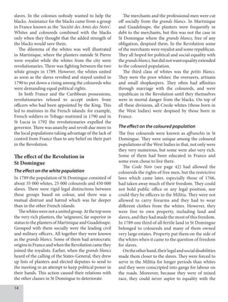 14
slaves. In the colonies nobody wanted to help the
blacks. Assistance for the blacks came from a group
in France known as the ‘Société des Amis des Noirs’.
Whites and coloureds combined with the blacks
only when they thought that the added strength of
the blacks would save them.
The dilemma of the whites was well illustrated
in Martinique, where the planters outside St Pierre
were royalist while the whites from the city were
revolutionaries. There was fighting between the two
white groups in 1789. However, the whites united
as soon as the slaves revolted and stayed united in
1790 to put down a rising among the coloureds who
were demanding equal political rights.
In both France and the Caribbean possessions,
revolutionaries refused to accept orders from
officers who had been appointed by the King. This
led to mutinies in the French islands: for example,
French soldiers in Tobago mutinied in 1790 and in
St Lucia in 1792 the revolutionaries expelled the
governor. There was anarchy and revolt due more to
the local populations taking advantage of the lack of
control from France than to any belief on their part
in the Revolution.
The effect of the Revolution in
St Domingue
The effect on the white population
In 1789 the population of St Domingue consisted of
about 35 000 whites, 25 000 coloureds and 450 000
slaves. There were rigid legal distinctions between
these groups based on colour, and there was a
mutual distrust and hatred which was far deeper
than in the other French islands.
Thewhiteswerenotaunitedgroup.Atthetopwere
the very rich planters, the ‘seigneurs’, far superior in
status to the planters of Martinique and Guadeloupe.
Grouped with them socially were the leading civil
and military officers. All together they were known
as the grands blancs. Some of them had aristocratic
originsinFranceandwhentheRevolutioncamethey
joined the royalists. Earlier, when the grands blancs
heard of the calling of the States-General, they drew
up lists of planters and elected deputies to send to
the meeting in an attempt to keep political power in
their hands. This action caused their relations with
the other classes in St Domingue to deteriorate.
The merchants and the professional men were cut
off socially from the grands blancs. In Martinique
and Guadeloupe, the planters were frequently in
debt to the merchants, but this was not the case in
St Domingue where the grands blancs, free of any
obligation, despised them. In the Revolution some
of the merchants were royalist and some republican.
They all hoped for political and social equality with
thegrandsblancs,butdidnotwantequalityextended
to the coloured population.
The third class of whites was the petits blancs.
They were the poor whites: the overseers, artisans
and small shopkeepers. They often had affinities
through marriage with the coloureds, and were
republican in the Revolution until they themselves
were in mortal danger from the blacks. On top of
all these divisions, all Creole whites (those born in
the West Indies) were despised by those born in
France.
The effect on the coloured population
The free coloureds were known as affranchis in St
Domingue. They were unique among the coloured
populations of the West Indies in that, not only were
they very numerous, but some were also very rich.
Some of them had been educated in France and
some even chose to live there.
The Code Noir (see page 42) had allowed the
coloureds the rights of free men, but the restrictive
laws which came later, especially those of 1766,
had taken away much of their freedom. They could
not hold public office or any legal position, nor
could they be officers in the Militia. They were not
allowed to carry firearms and they had to wear
different clothes from the whites. However, they
were free to own property, including land and
slaves, and they had made the most of this freedom.
In 1789 one third of all fertile land in St Domingue
belonged to coloureds and many of them owned
very large estates. Property put them on the side of
the whites when it came to the question of freedom
for slaves.
Ontheotherhand,theirlegalandsocialdisabilities
made them closer to the slaves. They were forced to
serve in the Militia for longer periods than whites
and they were conscripted into gangs for labour on
the roads. Moreover, because they were of mixed
race, they could never aspire to equality with the
 