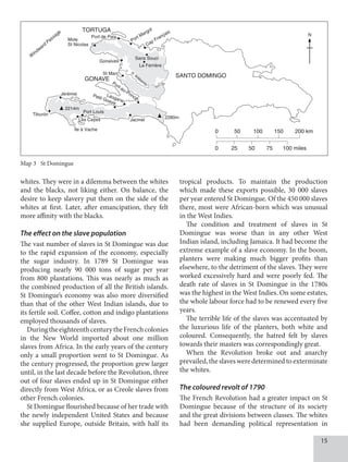 15
whites. They were in a dilemma between the whites
and the blacks, not liking either. On balance, the
desire to keep slavery put them on the side of the
whites at first. Later, after emancipation, they felt
more affinity with the blacks.
The effect on the slave population
The vast number of slaves in St Domingue was due
to the rapid expansion of the economy, especially
the sugar industry. In 1789 St Domingue was
producing nearly 90 000 tons of sugar per year
from 800 plantations. This was nearly as much as
the combined production of all the British islands.
St Domingue’s economy was also more diversified
than that of the other West Indian islands, due to
its fertile soil. Coffee, cotton and indigo plantations
employed thousands of slaves.
DuringtheeighteenthcenturytheFrenchcolonies
in the New World imported about one million
slaves from Africa. In the early years of the century
only a small proportion went to St Domingue. As
the century progressed, the proportion grew larger
until, in the last decade before the Revolution, three
out of four slaves ended up in St Domingue either
directly from West Africa, or as Creole slaves from
other French colonies.
St Domingue flourished because of her trade with
the newly independent United States and because
she supplied Europe, outside Britain, with half its
tropical products. To maintain the production
which made these exports possible, 30 000 slaves
per year entered St Domingue. Of the 450 000 slaves
there, most were African-born which was unusual
in the West Indies.
The condition and treatment of slaves in St
Domingue was worse than in any other West
Indian island, including Jamaica. It had become the
extreme example of a slave economy. In the boom,
planters were making much bigger profits than
elsewhere, to the detriment of the slaves. They were
worked excessively hard and were poorly fed. The
death rate of slaves in St Domingue in the 1780s
was the highest in the West Indies. On some estates,
the whole labour force had to be renewed every five
years.
The terrible life of the slaves was accentuated by
the luxurious life of the planters, both white and
coloured. Consequently, the hatred felt by slaves
towards their masters was correspondingly great.
When the Revolution broke out and anarchy
prevailed,the slaves were determined to exterminate
the whites.
The coloured revolt of 1790
The French Revolution had a greater impact on St
Domingue because of the structure of its society
and the great divisions between classes. The whites
had been demanding political representation in
DBSJCCFBOIJTUPSZCPPL
.BQ
TBNFTJ[F
8
JOEXBSE1BTTBHF
/
    LN
    NJMFT
+ÊSÊNJF
50356(
4/50%0.*/(0
(0/7
1PSUEF1BJY
.PMF
4U/JDPMBT
1PSU.BSHPU
$BQ'SBOÉBJT
(POBJWFT
4U.BSD
1PSUBV1SJODF
-ÊPHBOF
1FUJU(PBWF
5JCVSÓO
N
1PSU-PVJT
-FT$BZFT
²MFÆ7BDIF
+BDNFM
N
4BOT4PVDJ
-B'FSSJÍSF
3SUJCPOJUF
Map 3 St Domingue
 
