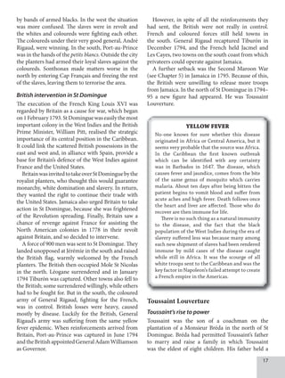 1
by bands of armed blacks. In the west the situation
was more confused. The slaves were in revolt and
the whites and coloureds were fighting each other.
The coloureds under their very good general, André
Rigaud, were winning. In the south, Port-au-Prince
was in the hands of the petits blancs. Outside the city
the planters had armed their loyal slaves against the
coloureds. Sonthonax made matters worse in the
north by entering Cap Français and freeing the rest
of the slaves, leaving them to terrorise the area.
British intervention in St Domingue
The execution of the French King Louis XVI was
regarded by Britain as a cause for war, which began
on1February1793.StDominguewaseasilythemost
important colony in the West Indies and the British
Prime Minister, William Pitt, realised the strategic
importance of its central position in the Caribbean.
It could link the scattered British possessions in the
east and west and, in alliance with Spain, provide a
base for Britain’s defence of the West Indies against
France and the United States.
BritainwasinvitedtotakeoverStDominguebythe
royalist planters, who thought this would guarantee
monarchy, white domination and slavery. In return,
they wanted the right to continue their trade with
the United States. Jamaica also urged Britain to take
action in St Domingue, because she was frightened
of the Revolution spreading. Finally, Britain saw a
chance of revenge against France for assisting the
North American colonies in 1778 in their revolt
against Britain, and so decided to intervene.
A force of 900 men was sent to St Domingue. They
landed unopposed at Jérémie in the south and raised
the British flag, warmly welcomed by the French
planters. The British then occupied Mole St Nicolas
in the north. Léogane surrendered and in January
1794 Tiburón was captured. Other towns also fell to
the British; some surrendered willingly, while others
had to be fought for. But in the south, the coloured
army of General Rigaud, fighting for the French,
was in control. British losses were heavy, caused
mostly by disease. Luckily for the British, General
Rigaud’s army was suffering from the same yellow
fever epidemic. When reinforcements arrived from
Britain, Port-au-Prince was captured in June 1794
andtheBritishappointedGeneralAdamWilliamson
as Governor.
However, in spite of all the reinforcements they
had sent, the British were not really in control.
French and coloured forces still held towns in
the south. General Rigaud recaptured Tiburón in
December 1794, and the French held Jacmel and
Les Cayes, two towns on the south coast from which
privateers could operate against Jamaica.
A further setback was the Second Maroon War
(see Chapter 5) in Jamaica in 1795. Because of this,
the British were unwilling to release more troops
from Jamaica. In the north of St Domingue in 1794–
95 a new figure had appeared. He was Toussaint
Louverture.
YELLOW FEVER
No-one knows for sure whether this disease
originated in Africa or Central America, but it
seems very probable that the source was Africa.
In the Caribbean the first known outbreak
which can be identified with any certainty
was in Barbados in 1647. The disease, which
causes fever and jaundice, comes from the bite
of the same genus of mosquito which carries
malaria. About ten days after being bitten the
patient begins to vomit blood and suffer from
acute aches and high fever. Death follows once
the heart and liver are affected. Those who do
recover are then immune for life.
There is no such thing as a natural immunity
to the disease, and the fact that the black
population of the West Indies during the era of
slavery suffered less was because many among
each new shipment of slaves had been rendered
immune by mild cases of the disease caught
while still in Africa. It was the scourge of all
white troops sent to the Caribbean and was the
key factor in Napoleon’s failed attempt to create
a French empire in the Americas.
Toussaint Louverture
Toussaint’s rise to power
Toussaint was the son of a coachman on the
plantation of a Monsieur Bréda in the north of St
Domingue. Bréda had permitted Toussaint’s father
to marry and raise a family in which Toussaint
was the eldest of eight children. His father held a
 