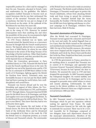 18
responsible position for a slave and he managed to
have his son, Toussaint, educated in French, Latin
and mathematics by his godfather. His father’s
occupation enabled Toussaint to become such an
expert horseman that he was later nicknamed ‘the
centaur of the savannas’. Toussaint also became
a coachman, but later he was put in charge of all
the livestock on the estate. At the outbreak of the
Revolution he was forty-five years old.
Toussaint was loyal to France and played little
part in the rising of 1791. However, he wanted
emancipation more than anything else and when
the possibility of this arose, he was prepared to fight
France to secure freedom for the slaves.
In 1792 France declared war on Spain, and
Toussaint joined the Spanish forces as a mercenary
because he thought that the French would preserve
slavery. The Spanish allowed him to command his
own force of 4000 blacks, by whom he was called
‘Physician to the armies of the King’ because of his
knowledge of herbal medicine. Other black leaders
had joined the Spanish, and they provided the core
of the Spanish forces in Hispaniola.
When the Convention government in Paris
abolished slavery in 1794, Toussaint felt that he had
to join the French republican forces in the west. He
fought his way out of the Spanish army, and by 1795
he was in command of 20 000 black soldiers in the
north of St Domingue, fighting against the British
for freedom from slavery. Toussaint’s army was
formidable because it was not just the black rabble
that had been roaming the north before, but a well-
disciplined, well-armed force.
Toussaint was known abroad and he won the
friendship and support of John Adams, the Vice-
President of the United States in 1795, and President
in 1797. Through Adams, Toussaint imported 30 000
guns for the black forces in St Domingue, and ships
and supplies were sent to help against the British. As
he distributed the guns he told his black forces, ‘The
gun is your liberty’. They knew that they had to win
or become slaves again.
Toussaint soon became the real leader of the
French forces. He drove the British from the right
bank of the Artibonite River and he threatened
their stronghold of St Marc to the south. By 1798
the British were in a desperate position, as a result
of disease and Toussaint’s attacks. The commander
of the British forces was forced to make an armistice
with Toussaint. The British would withdraw from St
Domingue, if Toussaint would agree to protect the
French inhabitants, refrain from attacking British
trade and from trying to spread the revolution
to Jamaica. Toussaint himself kept the terms
honourably. By October 1798 the British, who had
lost 40 000 men from fighting and disease in a five-
year campaign in St Domingue, withdrew from
their last town, Mole St Nicolas.
Toussaint’s domination of St Domingue
After the British had evacuated St Domingue,
Toussaint turned against the coloureds and French
in the west and south. He sacked Rigaud’s base at
Les Cayes, then the blacks turned on the coloureds
and mutilated and murdered thousands in 1799 and
1800. On top of this horrible massacre, the autumn
rains never stopped and the irrigation dams on the
Artibonite and Cul de Sac Rivers burst and flooded
theCuldeSacPlain.Peoplelosttheirland,evacuated
the area and never returned.
In 1799 the government in France, powerless to
do anything about it, accepted that Toussaint was
in control of St Domingue and appointed him
Governor-General. Toussaint’s followers called him
‘L’Ouverture’, because he had ‘opened’ the door to
freedom. He assumed the name in 1793 and later
dropped the apostrophe. In 1800 Toussaint stopped
the widespread slaughter. He wanted stability and
economic recovery for St Domingue and he even
managed to persuade some exiled whites to return
and resume planting. Unfortunately, his only
answer to the labour problem on the estates was
forced labour. However, there was a slight economic
revival between 1800 and 1802.
Toussaint’s Constitution
In 1801 Toussaint issued a Constitution for St
Domingue which he put into operation without
waiting for approval from France. He made
himself Governor-General for life with the right
to nominate his successor. There was to be a Cen-
tral Assembly for St Domingue composed of
two delegates from each département chosen by
the municipal administrations. Members of the
municipal administrations were to be nominated by
 