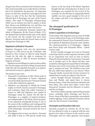19
the governor from a minimum list of sixteen names.
The Central Assembly was to make the laws, but they
had to be initiated by the governor. An important
point was that laws would not need approval from
France, in spite of the fact that the Constitution
affirmed that St Domingue was part of the French
empire. This made St Domingue self-governing,
which was an entirely new idea in empire in those
days. Slavery was abolished for ever and there was
to be no colour distinction in the civil service.
Under this Constitution Toussaint claimed the
whole of Hispaniola. By the Treaty of Basle, 1795,
the Spanish had transferred their part of the island
to the French, but the transfer had never been
effected. Toussaint made the French claim a fact by
taking Santo Domingo in 1801.
Napoleon’s attitude to Toussaint
Napoleon Bonaparte took over the government
of France in 1799 and set up the ‘Consulate’, with
himself as First Consul. In 1802 he made himself
Consul for life with the right to nominate his
successor. Finally, in 1803, he became hereditary
Emperor of France.
Napoleonwasunwillingtoaccepttworulerswithin
the French empire and tried to bring Toussaint back
under his rule. He regarded Toussaint as an upstart,
and referred to him as a ‘gilded African’.
The points at issue were:
1 Toussaint’s Constitution of 1801 which made St
Domingue independent of France. Napoleon
was particularly upset because Toussaint had put
it into effect without his approval.
2 Napoleon was planning to rebuild the French
empire in North America around St Domingue
and Louisiana. Spain had ceded Louisiana to
France in 1800 and Napoleon now wanted St
Domingue under his control. He felt that St
Domingue, as a supplier of tropical products,
was indispensable to his North American plans.
It was important strategically because it was in
the centre of the Caribbean and could guard the
approaches to the Gulf of Mexico and the mouth
of the Mississippi. Toussaint stood in the way of
these plans.
3 The biggest point at issue was slavery. Toussaint
had made it clear in 1799 that he would resist
slavery to the last drop of his blood. Napoleon
thought that the reintroduction of slavery in St
Domingue was essential for the revival of the
economy. He also felt that an independent black
republic was not a good example to the rest of
the empire and that it was dangerous to let it
continue.
The attempted ‘pacification’ of
St Domingue
Leclerc’s expedition to St Domingue
In December 1801 Napoleon sent an army of 20 000
veteran soldiers from France to St Domingue under
the command of General Victor Emmanuel Leclerc,
the husband of Napoleon’s favourite sister, Pauline.
The coloured generals in St Domingue – Rigaud,
Jean Pierre Boyer and Alexandre Pétion – joined
Leclerc’s staff.
At first, friendly messages were sent to Toussaint
in the hope that he would cooperate, but there could
be no cooperation over such an issue as slavery.
When the French landed at Cap Français, Toussaint
was in another part of the island and they were
resisted by a black general named Henri Christophe.
He burnt most of the town before the French could
take it, saying to his men: ‘We will blow in the wind
like ash, rather than submit to a new slavery’. When
Toussaint finally received the French overtures he
replied that he would not submit to the French.
Leclerc brought forward Toussaint’s two sons,
Issac and Placide, and asked them to choose
between France, where they had been educated, and
their father. They chose their father. Leclerc then
denounced Toussaint and his followers as traitors
and the war began.
The French soldiers quickly captured the principal
towns, including Santo Domingo and Port-au-
Prince. Some of the black commanders surrendered
without fighting. Leclerc defeated Toussaint and he
took over the Governor-Generalship.
Christophe and Dessalines take over
Toussaint accepted an amnesty for all his men.
He was allowed to retire as a general with his own
guard to his estate at Ennery on the western coast.
Christophe and two other generals, Jean-Jacques
 