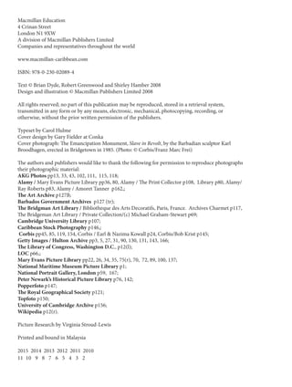 Macmillan Education
4 Crinan Street
London N1 9XW
A division of Macmillan Publishers Limited
Companies and representatives throughout the world
www.macmillan-caribbean.com
ISBN: 978-0-230-02089-4
Text © Brian Dyde, Robert Greenwood and Shirley Hamber 2008
Design and illustration © Macmillan Publishers Limited 2008
All rights reserved; no part of this publication may be reproduced, stored in a retrieval system,
transmitted in any form or by any means, electronic, mechanical, photocopying, recording, or
otherwise, without the prior written permission of the publishers.
Typeset by Carol Hulme
Cover design by Gary Fielder at Conka
Cover photograph: The Emancipation Monument, Slave in Revolt, by the Barbadian sculptor Karl
Broodhagen, erected in Bridgetown in 1985. (Photo: © Corbis/Franz Marc Frei)
The authors and publishers would like to thank the following for permission to reproduce photographs
their photographic material:
AKG Photos pp13, 33, 43, 102, 111, 115, 118;
Alamy / Mary Evans Picture Library pp36, 80, Alamy / The Print Collector p108, Library p80, Alamy/
Ray Roberts p83, Alamy / Amoret Tanner p162,;
The Art Archive p127B;
Barbados Government Archives p127 (tr);
The Bridgman Art Library / Bibliotheque des Arts Decoratifs, Paris, France. Archives Charmet p117,
The Bridgeman Art Library / Private Collection/(c) Michael Graham-Stewart p69;
Cambridge University Library p107;
Caribbean Stock Photography p146,;
Corbis pp45, 85, 119, 154, Corbis / Earl & Nazima Kowall p24, Corbis/Bob Krist p145;
Getty Images / Hulton Archive pp3, 5, 27, 31, 90, 130, 131, 143, 166;
The Library of Congress, Washington D.C., p12(l);
LOC p66,;
Mary Evans Picture Library pp22, 26, 34, 35, 75(r), 70, 72, 89, 100, 137;
National Maritime Museum Picture Library p1;
National Portrait Gallery, London p59, 167;
Peter Newark’s Historical Picture Library p76, 142;
Popperfoto p147;
The Royal Geographical Society p121;
Topfoto p150;
University of Cambridge Archive p156;
Wikipedia p12(r).
Picture Research by Virginia Stroud-Lewis
Printed and bound in Malaysia
2015 2014 2013 2012 2011 2010
11 10 9 8 7 6 5 4 3 2
 