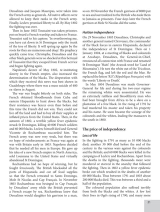 21
Dessalines and Jacques Maurepas, were taken into
the French army as generals. All native officers were
allowed to keep their ranks in the French army.
Finally, Leclerc promised liberty to all. By May 1802
the fighting was over.
Then in June 1802 Toussaint was taken prisoner,
put on board a French warship and taken to France.
Toussaint said to his captors: ‘In overthrowing me,
you have cut down in St Domingue only the trunk
of the tree of liberty. It will spring up again by the
roots for they are numerous and deep.’ His prophecy
quickly came true. Christophe, Dessalines and the
other black generals were so shocked at this betrayal
of Toussaint that they escaped from French service
and began fighting again.
Napoleon’s decree of May 1802, re-instituting
slavery in the French empire, also increased the
determination of the blacks. The desperation with
which they received this news was best shown in
Guadeloupe where there was a mass suicide of 400
ex-slaves in August.
The war was fought bitterly on both sides. The
French obtained bloodhounds from Cuba and
eastern Hispaniola to hunt down the blacks, but
their resistance was fiercer even than before and
this time the French did not win. They could not
live off the land and had to buy all their supplies at
inflated prices from the United States. Then, in the
autumn of 1802, a terrible yellow fever epidemic
struck St Domingue, killing 40 000 French soldiers
and 60 000 blacks. Leclerc himself died and General
Vicomte de Rochambeau succeeded him. The
French army was now very weak, but there was
no hope of reinforcements as France was again at
war with Britain early in 1803. Napoleon decided
that he needed all his men in Europe. He gave up
his idea of a new French empire in North America,
sold Louisiana to the United States and virtually
abandoned St Domingue.
Rochambeau had no hope of winning, but he
fought ferociously. The British blockaded all the
ports of Hispaniola and cut off food supplies
so that the French retreated to Santo Domingo,
Mole St Nicolas and Cap Français. In November
1803 Rochambeau was besieged in Cap Français
by Dessalines’ army while the British prevented
a French escape by sea. Rochambeau knew that
Dessalines would slaughter his garrison to a man,
so on 30 November the French garrison of 8000 put
to sea and surrendered to the British who took them
to Jamaica as prisoners. Four days later the French
garrison at Mole St Nicolas did the same.
Haitian independence
On 29 November 1803 Dessalines, Christophe and
another general named Clerveaux, the commander
of the black forces in eastern Hispaniola, declared
the independence of St Domingue. Then on 1
January 1804, at a meeting of blacks and coloureds
at Arcahaye, Dessalines, the General-in-Chief,
renounced all connection with France and renamed
St Domingue ‘Haiti’ (the Arawak word for ‘Land of
Mountains’). He tore the white out of the Tricolour,
the French flag, and left the red and the blue. He
replaced the letters ‘R.F.’ (République Française) with
the words ‘Liberty or Death’.
In May 1804 Dessalines was made Governor-
General for life and during his two-year regime
the remaining whites were assassinated. He was
an extremely ruthless and bloodthirsty man who
had been brought from Africa to be a slave on a
plantation of a free black. In the rising of 1791 he
had murdered his master and taken his property
and his name. He soon became the scourge of the
coloureds and the whites, leading the massacres in
the south in 1800.
The price of independence
Loss of life
In the fighting in 1791 as many as 10 000 blacks
died; another 30 000 died before the end of the
century in the various wars against the coloureds
and the British; and 60 000 blacks were killed in the
campaigns of Leclerc and Rochambeau. Apart from
the deaths in the fighting, thousands more were
murdered or starved in the anarchy that followed
the fighting. Then in 1802 a yellow fever epidemic
broke out which resulted in the deaths of another
60 000 blacks. Thus between 1791 and 1803 about
200 000 blacks died. This was between a third and a
half of the population.
The coloured population also suffered terribly
from both the blacks and the whites. A few lost
their lives in Ogé’s rising of 1790, and many more
 