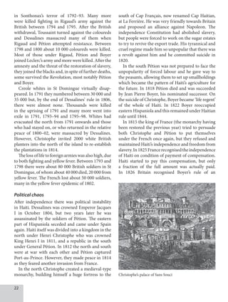 22
in Sonthonax’s terror of 1792–93. Many more
were killed fighting in Rigaud’s army against the
British between 1794 and 1795. After the British
withdrawal, Toussaint turned against the coloureds
and Dessalines massacred many of them when
Rigaud and Pétion attempted resistance. Between
1798 and 1800 about 10 000 coloureds were killed.
Most of those under Rigaud, Pétion and Boyer
joined Leclerc’s army and more were killed. After the
amnesty and the threat of the restoration of slavery,
they joined the blacks and, in spite of further deaths,
some survived the Revolution, most notably Pétion
and Boyer.
Creole whites in St Domingue virtually disap-
peared. In 1791 they numbered between 30 000 and
35 000 but, by the end of Dessalines’ rule in 1806,
there were almost none. Thousands were killed
in the uprising of 1791 and many more went into
exile in 1791, 1793–94 and 1795–98. Whites had
evacuated the north from 1791 onwards and those
who had stayed on, or who returned in the relative
peace of 1800–02, were massacred by Dessalines.
However, Christophe invited 2000 white British
planters into the north of the island to re-establish
the plantations in 1814.
The loss of life to foreign armies was also high, due
to both fighting and yellow fever. Between 1793 and
1798 there were about 80 000 British soldiers in St
Domingue, of whom about 40 000 died, 20 000 from
yellow fever. The French lost about 50 000 soldiers,
many in the yellow fever epidemic of 1802.
Political chaos
After independence there was political instability
in Haiti. Dessalines was crowned Emperor Jacques
I in October 1804, but two years later he was
assassinated by the soldiers of Pétion. The eastern
part of Hispaniola seceded and came under Spain
again. Haiti itself was divided into a kingdom in the
north under Henri Christophe who was crowned
King Henri I in 1811, and a republic in the south
under General Pétion. In 1812 the north and south
were at war with each other and Pétion captured
Port-au-Prince. However, they made peace in 1814
as they feared another invasion from France.
In the north Christophe created a medieval-type
monarchy, building himself a huge fortress to the
south of Cap Français, now renamed Cap Haitian,
at La Ferrière. He was very friendly towards Britain
and proposed an alliance against Napoleon. The
independence Constitution had abolished slavery,
but people were forced to work on the sugar estates
to try to revive the export trade. His tyrannical and
cruel regime made him so unpopular that there was
a revolt against him and he committed suicide in
1820.
In the south Pétion was not prepared to face the
unpopularity of forced labour and he gave way to
the peasants, allowing them to set up smallholdings
which became the pattern of Haiti’s agriculture for
the future. In 1818 Pétion died and was succeeded
by Jean Pierre Boyer, his nominated successor. On
the suicide of Christophe, Boyer became ‘life regent’
of the whole of Haiti. In 1822 Boyer reoccupied
eastern Hispaniola and this remained under Haitian
rule until 1844.
In 1815 the king of France (the monarchy having
been restored the previous year) tried to persuade
both Christophe and Pétion to put themselves
under the French once again, but they refused and
maintained Haiti’s independence and freedom from
slavery.In1825Francerecognisedtheindependence
of Haiti on condition of payment of compensation.
Haiti started to pay this compensation, but only
a fraction of the full amount was actually paid.
In 1826 Britain recognised Boyer’s rule of an
Christophe’s palace of Sans Souci
 