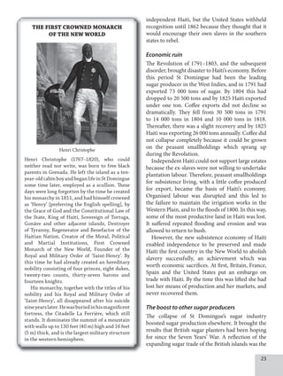 independent Haiti, but the United States withheld
recognition until 1862 because they thought that it
would encourage their own slaves in the southern
states to rebel.
Economic ruin
The Revolution of 1791–1803, and the subsequent
disorder, brought disaster to Haiti’s economy. Before
this period St Domingue had been the leading
sugar producer in the West Indies, and in 1791 had
exported 73 000 tons of sugar. By 1804 this had
dropped to 20 500 tons and by 1825 Haiti exported
under one ton. Coffee exports did not decline so
dramatically. They fell from 30 500 tons in 1791
to 14 000 tons in 1804 and 10 000 tons in 1818.
Thereafter, there was a slight recovery and by 1825
Haiti was exporting 26 000 tons annually. Coffee did
not collapse completely because it could be grown
on the peasant smallholdings which sprang up
during the Revolution.
Independent Haiti could not support large estates
because the ex-slaves were not willing to undertake
plantation labour. Therefore, peasant smallholdings
for subsistence living, with a little coffee produced
for export, became the basis of Haiti’s economy.
Organised labour was disrupted and this led to
the failure to maintain the irrigation works in the
Western Plain, and to the floods of 1800. In this way,
some of the most productive land in Haiti was lost.
It suffered repeated flooding and erosion and was
allowed to return to bush.
However, the new subsistence economy of Haiti
enabled independence to be preserved and made
Haiti the first country in the New World to abolish
slavery successfully, an achievement which was
worth economic sacrifices. At first, Britain, France,
Spain and the United States put an embargo on
trade with Haiti. By the time this was lifted she had
lost her means of production and her markets, and
never recovered them.
The boost to other sugar producers
The collapse of St Domingue’s sugar industry
boosted sugar production elsewhere. It brought the
results that British sugar planters had been hoping
for since the Seven Years’ War. A reflection of the
expanding sugar trade of the British islands was the
THE FIRST CROWNED MONARCH
OF THE NEW WORLD
Henri Christophe
Henri Christophe (1767–1820), who could
neither read nor write, was born to free black
parents in Grenada. He left the island as a ten-
year-oldcabinboyandbeganlifeinStDomingue
some time later, employed as a scullion. These
days were long forgotten by the time he created
his monarchy in 1811, and had himself crowned
as ‘Henry’ [preferring the English spelling], by
the Grace of God and the Constitutional Law of
the State, King of Haiti, Sovereign of Tortuga,
Gonâve and other adjacent islands, Destroyer
of Tyranny, Regenerator and Benefactor of the
Haitian Nation, Creator of the Moral, Political
and Martial Institutions, First Crowned
Monarch of the New World, Founder of the
Royal and Military Order of ‘Saint-Henry’. By
this time he had already created an hereditary
nobility consisting of four princes, eight dukes,
twenty-two counts, thirty-seven barons and
fourteen knights.
His monarchy, together with the titles of his
nobility and his Royal and Military Order of
‘Saint-Henry’, all disappeared after his suicide
nineyearslater.Hewasburiedinhismagnificent
fortress, the Citadelle La Ferrière, which still
stands. It dominates the summit of a mountain
with walls up to 130 feet (40 m) high and 16 feet
(5 m) thick, and is the largest military structure
in the western hemisphere.
 