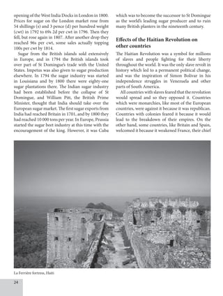 24
opening of the West India Docks in London in 1800.
Prices for sugar on the London market rose from
54 shillings (s) and 3 pence (d) per hundred weight
(cwt) in 1792 to 69s 2d per cwt in 1796. Then they
fell, but rose again in 1807. After another drop they
reached 96s per cwt, some sales actually topping
100s per cwt by 1814.
Sugar from the British islands sold extensively
in Europe, and in 1794 the British islands took
over part of St Domingue’s trade with the United
States. Impetus was also given to sugar production
elsewhere. In 1794 the sugar industry was started
in Louisiana and by 1800 there were eighty-one
sugar plantations there. The Indian sugar industry
had been established before the collapse of St
Domingue, and William Pitt, the British Prime
Minister, thought that India should take over the
European sugar market. The first sugar exports from
India had reached Britain in 1701, and by 1800 they
had reached 10 000 tons per year. In Europe, Prussia
started the sugar beet industry at this time with the
encouragement of the king. However, it was Cuba
which was to become the successor to St Domingue
as the world’s leading sugar producer and to ruin
many British planters in the nineteenth century.
Effects of the Haitian Revolution on
other countries
The Haitian Revolution was a symbol for millions
of slaves and people fighting for their liberty
throughout the world. It was the only slave revolt in
history which led to a permanent political change,
and was the inspiration of Simon Bolivar in his
independence struggles in Venezuela and other
parts of South America.
All countries with slaves feared that the revolution
would spread and so they opposed it. Countries
which were monarchies, like most of the European
countries, were against it because it was republican.
Countries with colonies feared it because it would
lead to the breakdown of their empires. On the
other hand, some countries, like Britain and Spain,
welcomed it because it weakened France, their chief
La Ferrière fortress, Haiti
 