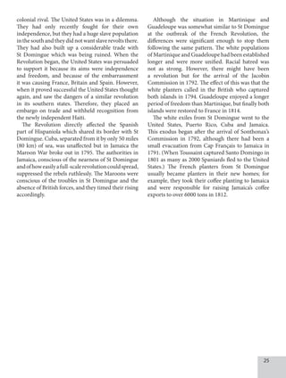 25
colonial rival. The United States was in a dilemma.
They had only recently fought for their own
independence, but they had a huge slave population
inthesouthandtheydidnotwantslaverevoltsthere.
They had also built up a considerable trade with
St Domingue which was being ruined. When the
Revolution began, the United States was persuaded
to support it because its aims were independence
and freedom, and because of the embarrassment
it was causing France, Britain and Spain. However,
when it proved successful the United States thought
again, and saw the dangers of a similar revolution
in its southern states. Therefore, they placed an
embargo on trade and withheld recognition from
the newly independent Haiti.
The Revolution directly affected the Spanish
part of Hispaniola which shared its border with St
Domingue. Cuba, separated from it by only 50 miles
(80 km) of sea, was unaffected but in Jamaica the
Maroon War broke out in 1795. The authorities in
Jamaica, conscious of the nearness of St Domingue
andofhoweasilyafull-scalerevolutioncouldspread,
suppressed the rebels ruthlessly. The Maroons were
conscious of the troubles in St Domingue and the
absence of British forces, and they timed their rising
accordingly.
Although the situation in Martinique and
Guadeloupe was somewhat similar to St Domingue
at the outbreak of the French Revolution, the
differences were significant enough to stop them
following the same pattern. The white populations
of Martinique and Guadeloupe had been established
longer and were more unified. Racial hatred was
not as strong. However, there might have been
a revolution but for the arrival of the Jacobin
Commission in 1792. The effect of this was that the
white planters called in the British who captured
both islands in 1794. Guadeloupe enjoyed a longer
period of freedom than Martinique, but finally both
islands were restored to France in 1814.
The white exiles from St Domingue went to the
United States, Puerto Rico, Cuba and Jamaica.
This exodus began after the arrival of Sonthonax’s
Commission in 1792, although there had been a
small evacuation from Cap Français to Jamaica in
1791. (When Toussaint captured Santo Domingo in
1801 as many as 2000 Spaniards fled to the United
States.) The French planters from St Domingue
usually became planters in their new homes; for
example, they took their coffee planting to Jamaica
and were responsible for raising Jamaica’s coffee
exports to over 6000 tons in 1812.
 