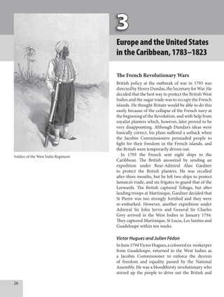 EuropeandtheUnitedStates
intheCaribbean,1783–1823
The French Revolutionary Wars
British policy at the outbreak of war in 1793 was
directedbyHenryDundas,theSecretaryforWar.He
decided that the best way to protect the British West
Indies and the sugar trade was to occupy the French
islands. He thought Britain would be able to do this
easily because of the collapse of the French navy at
the beginning of the Revolution, and with help from
royalist planters which, however, later proved to be
very disappointing. Although Dundas’s ideas were
basically correct, his plans suffered a setback when
the Jacobin Commissioners persuaded people to
fight for their freedom in the French islands, and
the British were temporarily driven out.
In 1793 the French sent eight ships to the
Caribbean. The British answered by sending an
expedition under Rear-Admiral Alan Gardner
to protect the British planters. He was recalled
after three months, but he left two ships to protect
Jamaica’s trade, and six frigates to guard that of the
Leewards. The British captured Tobago, but after
landing troops at Martinique, Gardner decided that
St Pierre was too strongly fortified and they were
re-embarked. However, another expedition under
Admiral Sir John Jervis and General Sir Charles
Grey arrived in the West Indies in January 1794.
They captured Martinique, St Lucia, Les Saintes and
Guadeloupe within ten weeks.
Victor Hugues and Julien Fédon
InJune1794VictorHugues,acolouredex-innkeeper
from Guadeloupe, returned to the West Indies as
a Jacobin Commissioner to enforce the decrees
of freedom and equality passed by the National
Assembly. He was a bloodthirsty revolutionary who
stirred up the people to drive out the British and
Soldier of the West India Regiment
 