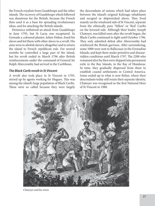 27
the French royalists from Guadeloupe and the other
islands. The recovery of Guadeloupe which followed
was disastrous for the British, because the French
then used it as a base for spreading revolutionary
ideas, and for attacking the British islands.
Dominica withstood an attack from Guadeloupe
in June 1795, but St Lucia was recaptured. In
Grenada a coloured planter, Julien Fédon, freed his
slaves and led them with other slaves in a revolt. His
aims were to abolish slavery altogether and to return
the island to French republican rule. For several
months he controlled a large part of the island,
but his revolt ended in March 1796 after British
reinforcements under the command of General Sir
Ralph Abercromby had arrived in the Caribbean.
The Black Carib revolt in St Vincent
A revolt also took place in St Vincent in 1795,
stirred up by agents working for Hugues. This was
among the island’s large population of Black Caribs.
These were so called because they were largely
the descendants of unions which had taken place
between the island’s original Kalinago inhabitants
and escaped or shipwrecked slaves. They lived
mainly on the windward side of St Vincent, separate
from the ethnically pure ‘Yellow’ or ‘Red’ Caribs
on the leeward side. Although their leader, Joseph
Chatoyer, was killed soon after the revolt began, the
Black Caribs continued to fight until October 1796.
They only admitted defeat after Abercromby had
reinforced the British garrison. After surrendering,
some 5000 were sent to Balliceaux in the Grenadine
Islands, and kept there under primitive and disease-
ridden conditions until March 1797. The 2200 who
remained alive by then were shipped into permanent
exile in the Bay Islands, in the Bay of Honduras.
In time, they gradually dispersed from there to
establish coastal settlements in Central America.
Some ended up in what is now Belize, where their
descendants today still retain their separate identity.
Chatoyer was recognised as the first National Hero
of St Vincent in 1988.
Chatoyer and his wives
 