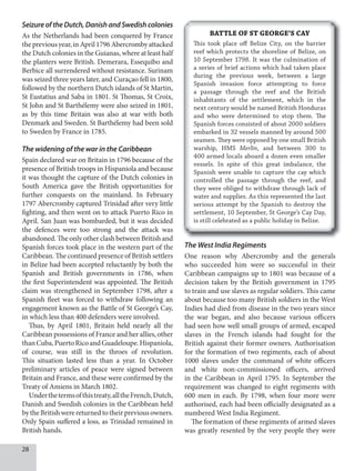 8
Seizure of the Dutch, Danish and Swedish colonies
As the Netherlands had been conquered by France
thepreviousyear,inApril1796Abercrombyattacked
the Dutch colonies in the Guianas, where at least half
the planters were British. Demerara, Essequibo and
Berbice all surrendered without resistance. Surinam
was seized three years later, and Curaçao fell in 1800,
followed by the northern Dutch islands of St Martin,
St Eustatius and Saba in 1801. St Thomas, St Croix,
St John and St Barthélemy were also seized in 1801,
as by this time Britain was also at war with both
Denmark and Sweden. St Barthélemy had been sold
to Sweden by France in 1785.
The widening of the war in the Caribbean
Spain declared war on Britain in 1796 because of the
presence of British troops in Hispaniola and because
it was thought the capture of the Dutch colonies in
South America gave the British opportunities for
further conquests on the mainland. In February
1797 Abercromby captured Trinidad after very little
fighting, and then went on to attack Puerto Rico in
April. San Juan was bombarded, but it was decided
the defences were too strong and the attack was
abandoned. The only other clash between British and
Spanish forces took place in the western part of the
Caribbean. The continued presence of British settlers
in Belize had been accepted reluctantly by both the
Spanish and British governments in 1786, when
the first Superintendent was appointed. The British
claim was strengthened in September 1798, after a
Spanish fleet was forced to withdraw following an
engagement known as the Battle of St George’s Cay,
in which less than 400 defenders were involved.
Thus, by April 1801, Britain held nearly all the
Caribbean possessions of France and her allies, other
thanCuba,PuertoRicoandGuadeloupe.Hispaniola,
of course, was still in the throes of revolution.
This situation lasted less than a year. In October
preliminary articles of peace were signed between
Britain and France, and these were confirmed by the
Treaty of Amiens in March 1802.
Underthetermsofthistreaty,alltheFrench,Dutch,
Danish and Swedish colonies in the Caribbean held
bytheBritishwerereturnedtotheirpreviousowners.
Only Spain suffered a loss, as Trinidad remained in
British hands.
The West India Regiments
One reason why Abercromby and the generals
who succeeded him were so successful in their
Caribbean campaigns up to 1801 was because of a
decision taken by the British government in 1795
to train and use slaves as regular soldiers. This came
about because too many British soldiers in the West
Indies had died from disease in the two years since
the war began, and also because various officers
had seen how well small groups of armed, escaped
slaves in the French islands had fought for the
British against their former owners. Authorisation
for the formation of two regiments, each of about
1000 slaves under the command of white officers
and white non-commissioned officers, arrived
in the Caribbean in April 1795. In September the
requirement was changed to eight regiments with
600 men in each. By 1798, when four more were
authorised, each had been officially designated as a
numbered West India Regiment.
The formation of these regiments of armed slaves
was greatly resented by the very people they were
BATTLE OF ST GEORGE’S CAY
This took place off Belize City, on the barrier
reef which protects the shoreline of Belize, on
10 September 1798. It was the culmination of
a series of brief actions which had taken place
during the previous week, between a large
Spanish invasion force attempting to force
a passage through the reef and the British
inhabitants of the settlement, which in the
next century would be named British Honduras
and who were determined to stop them. The
Spanish forces consisted of about 2000 soldiers
embarked in 32 vessels manned by around 500
seamen. They were opposed by one small British
warship, HMS Merlin, and between 300 to
400 armed locals aboard a dozen even smaller
vessels. In spite of this great imbalance, the
Spanish were unable to capture the cay which
controlled the passage through the reef, and
they were obliged to withdraw through lack of
water and supplies. As this represented the last
serious attempt by the Spanish to destroy the
settlement, 10 September, St George’s Cay Day,
is still celebrated as a public holiday in Belize.
 