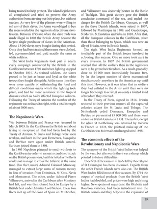 29
being trained to help protect. The island legislatures
all complained and tried to prevent the Army
authoritiesfromcarryingouttheirplans,butwithout
success. As very few of the planters were willing to
sell any of their slaves, the Army was obliged to buy
the men needed for the regiments direct from slave-
traders. Between 1795 and when the slave trade was
made illegal in 1808 the British Army became the
largest single purchaser of slaves in the Americas.
About 13 000 slaves were bought during this period.
Once they had been trained these men were clothed,
fed, accommodated and paid exactly the same as
white soldiers.
The West India Regiments took part in nearly
every campaign conducted by the British in the
Caribbean between 1796 and when fighting stopped
in October 1801. As trained soldiers, the slaves
proved to be just as brave and loyal as the white
troops they fought alongside. At the same time they
were more capable of withstanding the hard and
difficult conditions under which the fighting took
place, and had far more resistance to the tropical
diseases which so badly affected European soldiers.
Following the Treaty of Amiens the number of the
regiments was reduced to eight, with a total strength
of about 5000 men.
The Napoleonic Wars
War between Britain and France was resumed in
March 1803. In the Caribbean the British set about
trying to recapture all that had been lost by the
Treaty of Amiens. St Lucia and Tobago were soon
retaken, and later in the year Demerara, Essequibo
and Berbice were again under British control.
Surinam joined them in 1804.
In 1805 Napoleon planned to send two fleets to
the Caribbean in order to mount a combined attack
on the British possessions, but this failed as the fleets
could not manage to cross the Atlantic at the same
time. One fleet, under Admiral Edouard Missiessy,
managed to extract large sums of ransom money
in lieu of invasion from Dominica, St Kitts, Nevis
and Montserrat. The other, under Admiral Pierre
Villeneuve, arrived in the Caribbean after Missiessy
had left, and was then chased back to Europe by a
British fleet under Admiral Lord Nelson. These two
fleets met up off the coast of Spain on 21 October,
and Villeneuve was decisively beaten in the Battle
of Trafalgar. This great victory gave the British
conclusive command of the sea, and ended the
danger for the British Caribbean. Curaçao, as well
as the three Danish islands, were seized in 1807,
followed by Martinique in 1809, and Guadeloupe,
St Martin, St Eustatius and Saba in 1810. After that,
all the European colonies in the Caribbean, other
than those belonging to Spain, which was now an
ally of Britain, were in British hands.
The eight West India Regiments formed an
invaluable part of the British forces involved in
achieving this success. One or more took part in
every invasion. In 1807 the British government
ordered that all the soldiers then in the regiments
were to be given their freedom. As a result, probably
close to 10  000 men immediately became free,
by far the largest number of slaves manumitted
simultaneously anywhere in the Americas up until
this time. However, as it was taken that as soldiers
they had enlisted in the Army until they were no
longer fit enough to serve, it was only a limited kind
of freedom they received.
In the Treaty of Paris, signed in 1814, Britain
restored to their previous owners all the captured
colonies except for St Lucia and Tobago. The
Netherlands ceded Demerara, Essequibo and
Berbice on payment of £5 000 000, and these were
united as British Guiana in 1831. Thereafter, except
for when St Barthélemy was returned by Sweden
to France in 1878, the political make-up of the
Caribbean was to remain unchanged until 1898.
The economic effects of the
Revolutionary and Napoleonic Wars
The economy of the British West Indies was helped
by the wars, but afterwards there was a slump which
pointed to future difficulties.
Theeffectofthevacuumintradeleftbythecollapse
of St Domingue has been discussed. Exports from
the other French islands were also cut. The British
West Indies filled most of this vacuum. By 1794 the
output of tropical products from the British West
Indies had doubled, and prices were high and rising
higher. New species of sugar cane, the Otaheite and
Bourbon varieties, had been introduced into the
British islands and they helped in the expansion of
 