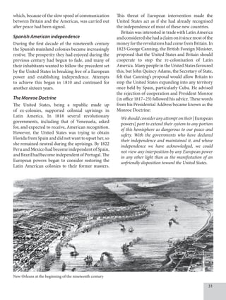 31
which, because of the slow speed of communication
between Britain and the Americas, was carried out
after peace had been signed.
Spanish American independence
During the first decade of the nineteenth century
the Spanish mainland colonies became increasingly
restive. The prosperity they had enjoyed during the
previous century had begun to fade, and many of
their inhabitants wanted to follow the precedent set
by the United States in breaking free of a European
power and establishing independence. Attempts
to achieve this began in 1810 and continued for
another sixteen years.
The Monroe Doctrine
The United States, being a republic made up
of ex-colonies, supported colonial uprisings in
Latin America. In 1818 several revolutionary
governments, including that of Venezuela, asked
for, and expected to receive, American recognition.
However, the United States was trying to obtain
Florida from Spain and did not want to upset her, so
she remained neutral during the uprisings. By 1822
Peru and Mexico had become independent of Spain,
and Brazil had become independent of Portugal. The
European powers began to consider restoring the
Latin American colonies to their former masters.
This threat of European intervention made the
United States act as if she had already recognised
the independence of most of these new countries.
Britain was interested in trade with Latin America
andconsideredshehadaclaimonitsincemostofthe
money for the revolutions had come from Britain. In
1823 George Canning, the British Foreign Minister,
proposed that the United States and Britain should
cooperate to stop the re-colonisation of Latin
America. Many people in the United States favoured
this, but John Quincy Adams, the Secretary of State,
felt that Canning’s proposal would allow Britain to
stop the United States expanding into any territory
once held by Spain, particularly Cuba. He advised
the rejection of cooperation and President Monroe
(in office 1817–25) followed his advice. These words
from his Presidential Address became known as the
Monroe Doctrine:
Weshouldconsideranyattemptontheir [European
powers] part to extend their system to any portion
of this hemisphere as dangerous to our peace and
safety. With the governments who have declared
their independence and maintained it, and whose
independence we have acknowledged, we could
not view any interposition by any European power
in any other light than as the manifestation of an
unfriendly disposition toward the United States.
New Orleans at the beginning of the nineteenth century
 