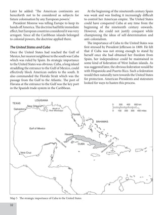 32
Later he added: ‘The American continents are
henceforth not to be considered as subjects for
future colonisation by any European powers.’
President Monroe was telling Europe to keep its
handsoffAmerica.Thedoctrinehadlittleimmediate
effect,butEuropeancountriesconsidereditwasvery
arrogant. Since all the Caribbean islands belonged
to colonial powers, the doctrine applied there.
The United States and Cuba
Once the United States had reached the Gulf of
Mexico,hernearestneighbourtothesouthwasCuba
which was ruled by Spain. Its strategic importance
to the United States was obvious. Cuba, a long island
straddling the entrance to the Gulf of Mexico, could
effectively block American outlets to the south. It
also commanded the Florida Strait which was the
passage from the Gulf to the Atlantic. The port of
Havana at the entrance to the Gulf was the key port
in the Spanish trade system in the Caribbean.
At the beginning of the nineteenth century Spain
was weak and was finding it increasingly difficult
to control her American empire. The United States
could have conquered Cuba at any time from the
beginning of the nineteenth century onwards.
However, she could not justify conquest while
championing the ideas of self-determination and
anti-colonialism.
The importance of Cuba to the United States was
first stressed by President Jefferson in 1809. He felt
that if Cuba was not strong enough to stand by
herself once she had obtained her freedom from
Spain, her independence could be maintained in
some kind of federation of West Indian islands. As
was suggested later, the obvious federation would be
with Hispaniola and Puerto Rico. Such a federation
would then naturally turn towards the United States
for protection. American Presidents and statesmen
looked for ways to hasten this process.
Map 5 The strategic importance of Cuba to the United States
0 200 400 600 km
0 100 200 300 400 miles
BAHAMAS
Florida
TEXAS
Galveston
New Orleans
LOUISIANA
Mouth of
River Mississippi
Gulf of Mexico
Vera Cruz
Havana
CUBA
Yucatan
Channel
W
indward
Passage
F
l
o
r
i
d
a
S
t
r
a
i
t
 