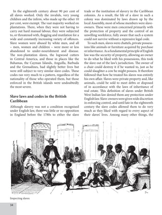 34
In the eighteenth century about 90 per cent of
all slaves worked. Only the invalids, very young
children and the infirm, who made up the other 10
per cent, were exempt. The vast majority worked on
plantations. There, when they were not having to
carry out hard manual labour, they were subjected
to, or threatened with, flogging and mutilation for a
wide and constantly increasing variety of offences.
Slave women were abused by white men, and all
– men, women and children – were more or less
abandoned to under-nourishment and disease.
The non-plantation slaves, the logwood cutters
in Central America, and those in places like the
Bahamas, the Cayman Islands, Anguilla, Barbuda
and the Grenadines, had slightly better lives but
were still subject to very similar slave codes. These
codes ran very much to a pattern, regardless of the
nationality of those who operated them, but those
enforced in the British islands were undoubtedly
the most severe.
Slave laws and codes in the British
Caribbean
Although slavery was not a condition recognised
under English law, there was little or no opposition
in England before the 1780s to either the slave
trade or the institution of slavery in the Caribbean
colonies. As a result, the life of a slave in such a
colony was dominated by laws drawn up by the
local Assembly, most of whose members were slave-
owners. These were men concerned primarily with
the protection of property and the control of an
unwilling workforce, fully aware that such a system
could not survive without a repressive legal code.
To such men, slaves were chattels, private possess-
ions like animals or furniture acquired by purchase
orinheritance.AsafundamentalprincipleofEnglish
law was the security of property, allowing an owner
to do what he liked with his possessions, this took
the slave out of the law’s jurisdiction. The owner of
a chair could destroy it if he wanted to, just as he
could slaughter a cow he might possess. It therefore
followed that how he treated his slaves was entirely
his own affair. Slaves were private property and, like
animals, could be sold to meet debts or disposed
of in accordance with the laws of inheritance of
real estate. This definition of slaves under British
West Indian law denied them any protection under
Englishlaw.Slave-ownersweregivenwidediscretion
in enforcing control, and until late in the eighteenth
century the slave codes allowed them to do very
much as they liked with regard to every aspect of
their slaves’ lives. Among many other things, the
Inspecting slaves
 