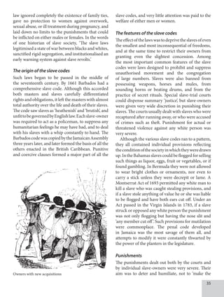 35
law ignored completely the existence of family ties,
gave no protection to women against overwork,
sexual abuse, or ill treatment during pregnancy, and
laid down no limits to the punishments that could
be inflicted on either males or females. In the words
of one historian of slave society, ‘The slave laws
legitimised a state of war between blacks and whites,
sanctified rigid segregation, and institutionalised an
early warning system against slave revolts.’
The origin of the slave codes
Such laws began to be passed in the middle of
the seventeenth century. By 1661 Barbados had a
comprehensive slave code. Although this accorded
both masters and slaves carefully differentiated
rights and obligations, it left the masters with almost
total authority over the life and death of their slaves.
The code saw slaves as ‘heathenish’ and ‘brutish’, and
unfittobegovernedbyEnglishlaw.Eachslave-owner
was required to act as a policeman, to suppress any
humanitarian feelings he may have had, and to deal
with his slaves with a whip constantly to hand. The
BarbadoscodewascopiedbytheJamaicanAssembly
three years later, and later formed the basis of all the
others enacted in the British Caribbean. Punitive
and coercive clauses formed a major part of all the
slave codes, and very little attention was paid to the
welfare of either men or women.
The features of the slave codes
Theeffectofthelawswastodeprivetheslavesofeven
the smallest and most inconsequential of freedoms,
and at the same time to restrict their owners from
granting even the slightest concession. Among
the most important common features of the slave
codes were laws designed to prohibit and suppress
unauthorised movement and the congregation
of large numbers. Slaves were also banned from
possessing weapons, horses and mules, from
sounding horns or beating drums, and from the
practice of secret rituals. Special slave-trial courts
could dispense summary ‘justice’, but slave-owners
were given very wide discretion in punishing their
slaves. The courts usually dealt with slaves who were
recaptured after running away, or who were accused
of crimes such as theft. Punishment for actual or
threatened violence against any white person was
very severe.
Although the various slave codes ran to a pattern,
they all contained individual provisions reflecting
theconditionofthesocietyinwhichtheyweredrawn
up.IntheBahamasslavescouldbefloggedforselling
such things as liquor, eggs, fruit or vegetables, or if
found gambling. In Bermuda they were not allowed
to wear bright clothes or ornaments, nor even to
carry a stick unless they were decrepit or lame. A
Montserrat Act of 1693 permitted any white man to
kill a slave who was caught stealing provisions, and
if a slave stole anything of value he or she was liable
to be flogged and have both ears cut off. Under an
Act passed in the Virgin Islands in 1783, if a slave
struck or opposed any white person the punishment
was not only flogging but having the nose slit and
‘any member cut off’. Such provisions for mutilation
were commonplace. The penal code developed
in Jamaica was the most savage of them all, and
attempts to modify it were constantly thwarted by
the power of the planters in the legislature.
Punishments
The punishments dealt out both by the courts and
by individual slave-owners were very severe. Their
aim was to deter and humiliate, not to ‘make the
Owners with new acquisitions
 