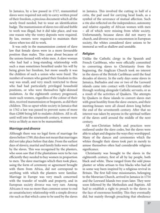 37
In Jamaica, by a law passed in 1717, manumitted
slaves were required not only to carry written proof
of their freedom, a precious document which all the
newly freed needed, but to wear an identification
badge. The manumission of slaves too old and feeble
to work was illegal, but it did take place, and was
one reason why the vestry deposits were required.
By law, owners were required to maintain their
slaves when too old to work.
It was only in the manumission content of slave
law that female slaves were in a more favourable
position than males. This came about because of
the unions formed with white men. A slave woman
who had had a long-standing relationship with
such a man sometimes benefited under his will by
being given her freedom, but more usually it was
the children of such a union who were freed. The
number of women who gained their freedom in this
way was small, and very much restricted to those
who had had particularly privileged household
positions, or who were themselves light-skinned
mulattoes. As the eighteenth century progressed,
more such women, regardless of the colour of their
skin, received manumission or bequests, as did their
children. This so upset white society in Jamaica that
in 1762 a law was passed to prevent sums of more
than £2000 being left to mulatto children. All in all,
until well into the nineteenth century, women were
twice as likely as men to be manumitted.
Marriage and divorce
Although there was no legal form of marriage for
slavesbefore1789,thisdoesnotmeanthatmarriages
did not take place before that date. From the earliest
days of slavery, marital and family links were valued
by the slaves. This was recognised by the planters,
who soon saw that if the plantations were to be run
efficiently they needed to buy women in proportion
to men. The slave marriages which then took place,
using the form of ceremony or agreement brought
with them from Africa, did not correspond to
anything with which the planters were familiar.
Marriage in Europe was very much concerned
with the transfer of wealth and property, and in
European society divorce was very rare. Among
Africans it was no more than common sense to end
an unsatisfactory relationship with a simple divorce
rite such as that which came to be used by the slaves
in Jamaica. This involved the cutting in half of a
cotta, the pad used for carrying head loads, as a
symbol of the severance of mutual affection. Such
a rite also reflected on the independence, autonomy
and relative equality of African women with men
– all of which were missing from white society.
Unfortunately, because slaves did not marry in
church, and divorce was so uncommon in European
society, the whites considered slave unions to be
immoral as well as shallow and unstable.
Religion
Unlike the Catholic clergy in the Spanish and
French Caribbean, who were officially committed
to converting slaves to Christianity from the
beginning, the Anglican Church took no interest
in the slaves of the British Caribbean until the final
decades of slavery. In the early days some slaves in
Jamaica, Barbados and one or two of the Leeward
islands came into contact with Christianity either
through working alongside Catholic servants, or as
a result of the activities of Quakers. The attempts
by Quakers in these islands to convert slaves met
with great hostility from the slave-owners, and their
meeting-houses were all closed down long before
the end of the seventeenth century. After that no
interest was taken by anyone in the spiritual welfare
of the slaves until around the middle of the next
century.
All non-Christian beliefs and practices were
outlawed under the slave codes, but the slaves were
able to adapt and disguise the ways they worshipped.
Many of the dances and ceremonies which the
whites thought their slaves took part in merely to
amuse themselves often had considerable religious
significance.
Christianity was brought to the slaves in the
eighteenth century, first of all by lay people, both
black and white. These ranged from the odd pious
planter or white artisan to free blacks who had all
in some way been inspired by a religious revival in
Britain. The first full-time missionaries, belonging
to the Moravian Church, arrived in Jamaica in 1754
and the Leeward Islands two years later. They were
soon followed by the Methodists and Baptists. All
had to establish a right to preach to the slaves in
the face of enormous hostility. This they eventually
did, but mainly through preaching that obedience
 